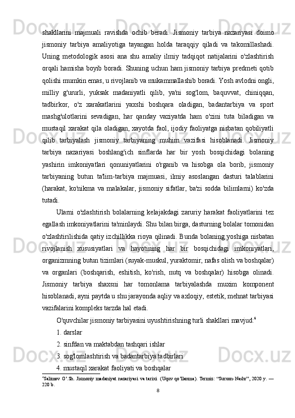 shakllarini   majmuali   ravishda   ochib   beradi.   Jismoniy   tarbiya   nazariyasi   doimo
jismoniy   tarbiya   amaliyotiga   tayangan   holda   taraqqiy   qiladi   va   takomillashadi.
Uning   metodologik   asosi   ana   shu   amaliy   ilmiy   tadqiqot   natijalarini   o'zlashtirish
orqali hamisha boyib boradi. Shuning uchun ham jismoniy tarbiya predmeti qotib
qolishi mumkin emas, u rivojlanib va mukammallashib boradi. Yosh avlodni ongli,
milliy   g'ururli,   yuksak   madaniyatli   qilib,   ya'ni   sog'lom,   baquvvat,   chiniqqan,
tadbirkor,   o'z   xarakatlarini   yaxshi   boshqara   oladigan,   badantarbiya   va   sport
mashg'ulotlarini   sevadigan,   har   qanday   vaziyatda   ham   o'zini   tuta   biladigan   va
mustaqil xarakat  qila oladigan, xayotda faol, ijodiy faoliyatga nisbatan qobiliyatli
qilib   tarbiyalash   jismoniy   tarbiyaning   muhim   vazifasi   hisoblanadi.   Jismoniy
tarbiya   nazariyasi   boshlang'ich   sinflarda   har   bir   yosh   bosqichidagi   bolaning
yashirin   imkoniyatlari   qonuniyatlarini   o'rganib   va   hisobga   ola   borib,   jismoniy
tarbiyaning   butun   ta'lim-tarbiya   majmuasi,   ilmiy   asoslangan   dasturi   talablarini
(harakat,   ko'nikma   va   malakalar,   jismoniy   sifatlar,   ba'zi   sodda   bilimlarni)   ko'zda
tutadi.
Ularni   o'zlashtirish   bolalarning   kelajakdagi   zaruriy   harakat   faoliyatlarini   tez
egallash imkoniyatlarini ta'minlaydi.  Shu bilan birga, dasturning bolalar tomonidan
o'zlashtirilishida qatiy izchillikka rioya qilinadi. Bunda bolaning yoshiga nisbatan
rivojlanish   xususiyatlari   va   hayotining   har   bir   bosqichidagi   imkoniyatlari,
organizmning butun tizimlari (suyak-muskul, yuraktomir, nafas olish va boshqalar)
va   organlari   (boshqarish,   eshitish,   ko'rish,   nutq   va   boshqalar)   hisobga   olinadi.
Jismoniy   tarbiya   shaxsni   har   tomonlama   tarbiyalashda   muxim   komponent
hisoblanadi, ayni paytda u shu jarayonda aqliy va axloqiy, estetik, mehnat tarbiyasi
vazifalarini kompleks tarzda hal etadi.
O'quvchilar jismoniy tarbiyasini uyushtirishning turli shakllari mavjud: 4
1. darslar
2. sinfdan va maktabdan tashqari ishlar
3. sog'lomlashtirish va badantarbiya tadbirlari
4. mustaqil xarakat faoliyati va boshqalar
4
Salimov O’.Sh. Jismoniy madaniyat  nazariyasi  va tarixi   (Uquv qo’llanma). Termiz:  “Surxon-Nashr”,  2020 y. —
220 b.
8
