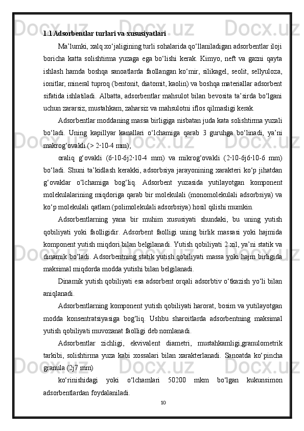 1.1 Adsorbentlar turlari va xususiyatlari
Ma’lumki, xalq xo‘jaligining turli sohalarida qo‘llaniladigan adsorbentlar iloji
boricha   katta   solishtirma   yuzaga   ega   bo‘lishi   kerak.   Kimyo,   neft   va   gazni   qayta
ishlash   hamda   boshqa   sanoatlarda   faollangan   ko‘mir,   silikagel,   seolit,   sellyuloza,
ionitlar, mineral tuproq (bentonit, diatomit, kaolin) va boshqa materiallar adsorbent
sifatida ishlatiladi. Albatta, adsorbentlar  mahsulot  bilan bevosita  ta’sirda bo‘lgani
uchun zararsiz, mustahkam, zaharsiz va mahsulotni iflos qilmasligi kerak.
Adsorbentlar moddaning massa birligiga nisbatan juda kata solishtirma yuzali
bo‘ladi.   Uning   ka р illyar   kanallari   o‘lchamiga   qarab   3   guruhga   bo‘linadi,   ya’ni
makrog‘ovakli (> 2·10-4 mm),
oraliq   g‘ovakli   (6·10-6 ј 2·10-4   mm)   va   mikrog‘ovakli   (2·10-6 ј 6·10-6   mm)
bo‘ladi.  Shuni  ta’kidlash  kerakki,  adsorbsiya   jarayonining  xarakteri  ko‘p  jihatdan
g‘ovaklar   o‘lchamiga   bog‘liq.   Adsorbent   yuzasida   yutilayotgan   komponent
molekulalarining miqdoriga qarab bir molekulali  (monomolekulali  adsorbsiya)  va
ko‘p molekulali qatlam (polimolekulali adsorbsiya) hosil qilishi mumkin.
Adsorbentlarning   yana   bir   muhim   xususiyati   shundaki,   bu   uning   yutish
qobiliyati   yoki   faolligidir.   Adsorbent   faolligi   uning   birlik   massasi   yoki   hajmida
komponent yutish miqdori bilan belgilanadi. Yutish qobiliyati 2 xil, ya’ni statik va
dinamik bo‘ladi. Adsorbentning statik yutish qobiliyati massa yoki hajm birligida
maksimal miqdorda modda yutishi bilan belgilanadi.
Dinamik yutish qobiliyati esa adsorbent orqali adsorbtiv o‘tkazish yo‘li bilan
aniqlanadi.
Adsorbentlarning komponent yutish qobiliyati harorat, bosim va yutilayotgan
modda   konsentratsiyasiga   bog‘liq.   Ushbu   sharoitlarda   adsorbentning   maksimal
yutish qobiliyati muvozanat faolligi deb nomlanadi.
Adsorbentlar   zichligi,   ekvivalent   diametri,   mustahkamligi,granulometrik
tarkibi,   solishtirma   yuza   kabi   xossalari   bilan   xarakterlanadi.   Sanoatda   ko‘ р incha
granula (2 ј 7 mm)
ko‘rinishidagi   yoki   o‘lchamlari   50200   mkm   bo‘lgan   kukunsimon
adsorbentlardan foydalaniladi.
10 