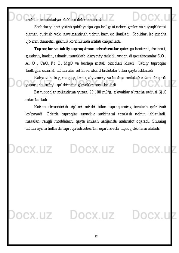 seolitlar «molekulyar elaklar» deb nomlanadi.
Seolitlar yuqori yutish qobiliyatiga ega bo‘lgani uchun gazlar va suyuqliklarni
qisman   quritish   yoki   suvsizlantirish   uchun   ham   qo‘llaniladi.   Seolitlar,   ko‘ р incha
2 ј 5 mm diametrli granula ko‘rinishida ishlab chiqariladi.
Т uproqlar va tabiiy tuproqsimon adsorbentlar  qatoriga bentonit, diatomit,
gumbrin, kaolin, askanit, murakkab kimyoviy tarkibli yuqori dispersistemalar SiO ,
Al   O   ,   CaO,   Fe   O,   MgO   va   boshqa   metall   oksidlari   kiradi.   Т abiiy   tuproqlar
faolligini oshirish uchun ular sulfat va xlorid kislotalar bilan qayta ishlanadi.
Natijada kalsiy, magniy, temir, alyuminiy va boshqa metal oksidlari chiqarib
yuborilishi tufayli qo‘shimcha g‘ovaklar hosil bo‘ladi.
Bu tuproqlar solishtirma yuzasi 20 ј 100 m2/g, g‘ovaklar o‘rtacha radiusi 3 ј 10
mkm bo‘ladi.
Kation   almashinish   sig‘imi   ortishi   bilan   tuproqlarning   tozalash   qobiliyati
ko‘payadi.   Odatda   tuproqlar   suyuqlik   muhitlarni   tozalash   uchun   ishlatiladi,
masalan,   rangli   moddalarni   qayta   ishlash   natijasida   mahsulot   oqaradi.   Shuning
uchun ayrim hollarda tuproqli adsorbentlar oqartiruvchi tuproq deb ham ataladi.
12 