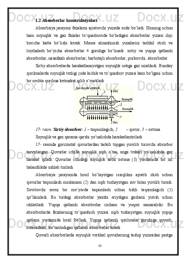 1.2 Absorberlar konstruksiyalari
Absorbsiya jarayoni fazalarni ajratuvchi yuzada sodir bo‘ladi. Shuning uchun
ham   suyuqlik   va   gaz   fazalar   to‘qnashuvida   bo‘ladigan   absorberlar   yuzasi   iloji
boricha   katta   bo‘lishi   kerak.   Massa   almashinish   yuzalarini   tashkil   etish   va
loyihalash   bo‘yicha   absorberlar   4   guruhga   bo‘linadi:   sirtiy   va   yupqa   qatlamli
absorberlar; nasadkali absorberlar; barbotajli absorberlar; purkovchi  absorberlar.
Sirtiy absorberlarda harakatlanayotgan suyuqlik ustiga gaz uzatiladi. Bunday
qurilmalarda suyuqlik tezligi juda kichik va to‘qnashuv yuzasi kam bo‘lgani uchun
bir nechta qurilma ketmaket qilib o‘rnatiladi.
17- rasm.   Sirtiy absorber:   1  – taqsimlagich;  2 – quvur;  3  – ostona.
Suyuqlik va gaz qarama-qarshi yo‘nalishda harakatlantiriladi. 
17-   rasmda   gorizontal   quvurlardan   tarkib   topgan   yuvilib   turuvchi   absorber
tasvirlangan.   Quvurlar   ichida   suyuqlik   oqib   o‘tsa,   unga   teskari   yo‘nalishda   gaz
harakat   qiladi.   Quvurlar   ichidagi   suyuqlik   sathi   ostona   (3)   yordamida   bir   xil
balandlikda ushlab turiladi.
Absorbsiya   jarayonida   hosil   bo‘layotgan   issiqlikni   ajratib   olish   uchun
quvurlar  taqsimlash  moslamasi  (2)  dan oqib tushayotgan suv bilan yuvilib turadi.
Sovituvchi   suvni   bir   me’yorda   taqsimlash   uchun   tishli   taqsimlagich   (1)
qo‘llaniladi.   Bu   turdagi   absorberlar   yaxshi   eriydigan   gazlarni   yutish   uchun
ishlatiladi.   Yupqa   qatlamli   absorberlar   ixcham   va   yuqori   samaralidir.   Bu
absorberlarda   fazalarning   to‘qnashish   yuzasi   oqib   tushayotgan   suyuqlik   yupqa
qatlami   yordamida   hosil   bo‘ladi.   Yupqa   qatlamli   qurilmalar   guruhiga   quvurli,
listasadkali, ko‘tariladigan qatlamli absorberlar kiradi.
Quvurli absorberlarda suyuqlik vertikal quvurlarning tashqi yuzasidan pastga
13 