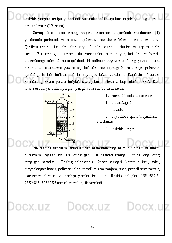 teshikli   panjara   ostiga   yuboriladi   va   undan   o‘tib,   qatlam   orqali   yuqoriga   qarab
harakatlanadi (19- rasm).
Suyuq   faza   absorberning   yuqori   qismidan   taqsimlash   moslamasi   (1)
yordamida   purkaladi   va   nasadka   qatlamida   gaz   fazasi   bilan   o‘zaro   ta’sir   etadi.
Qurilma samarali ishlashi uchun suyuq faza bir tekisda purkalishi va taqsimlanishi
zarur.   Bu   turdagi   absorberlarda   nasadkalar   ham   suyuqlikni   bir   me’yorda
taqsimlashga salmoqli hissa qo‘shadi. Nasadkalar quyidagi talablarga javob berishi
kerak:katta   solishtirma   yuzaga   ega   bo‘lishi;   gaz   oqimiga   ko‘rsatadigan   gidravlik
qarshiligi   kichik   bo‘lishi;   ishchi   suyuqlik   bilan   yaxshi   ho‘llanilishi;   absorber
ko‘ndalang   kesim   yuzasi   bo‘ylab   suyuqlikni   bir   tekisda   taqsimlashi;   ikkala   faza
ta’siri ostida yemirilmaydigan; yengil va arzon bo‘lishi kerak.
19- rasm. Nasadkali absorber.
1 – taqsimlagich;
2 – nasadka;
3 – suyuqlikni qayta taqsimlash 
moslamasi;
4 – teshikli panjara.
20-   rasmda   sanoatda   ishlatiladigan   nasadkalarning   ba’zi   bir   turlari   va   ularni
qurilmada   joylash   usullari   keltirilgan.   Bu   nasadkalarning     ichida   eng   keng
tarqalgan   nasadka   –   Rashig   halqalaridir.   Undan   tashqari,   keramik   jism,   koks,
maydalangan kvars, polimer halqa, metall to‘r va panjara, shar, propeller va parrak,
egarsimon   element   va   boshqa   jismlar   ishlatiladi.   Rashig   halqalari   15Ѕ15Ѕ2,5;
25Ѕ25Ѕ3; 50Ѕ50Ѕ5 mm o‘lchamli qilib yasaladi.
15 