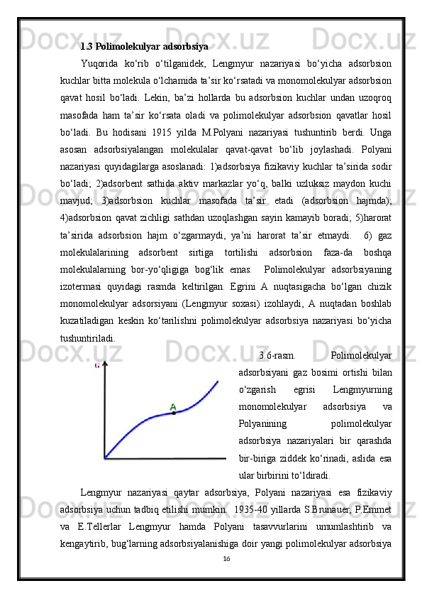 1.3 Polimolekulyar adsorbsiya
Yuqorida   ko‘rib   o‘tilganidek,   Lengmyur   nazariyasi   bo‘yicha   adsorbsion
kuchlar bitta molekula o‘lchamida ta’sir ko‘rsatadi va monomolekulyar adsorbsion
qavat   hosil   bo‘ladi.   Lekin,   ba’zi   hollarda   bu   adsorbsion   kuchlar   undan   uzoqroq
masofada   ham   ta’sir   ko‘rsata   oladi   va   polimolekulyar   adsorbsion   qavatlar   hosil
bo‘ladi.   Bu   hodisani   1915   yilda   M.Polyani   nazariyasi   tushuntirib   berdi.   Unga
asosan   adsorbsiyalangan   molekulalar   qavat-qavat   bo‘lib   joylashadi.   Polyani
nazariyasi   quyidagilarga asoslanadi:   1)adsorbsiya  fizikaviy  kuchlar  ta’sirida  sodir
bo‘ladi;   2)adsorbent   sathida   aktiv   markazlar   yo‘q,   balki   uzluksiz   maydon   kuchi
mavjud;   3)adsorbsion   kuchlar   masofada   ta’sir   etadi   (adsorbsion   hajmda);
4)adsorbsion   qavat   zichligi   sathdan   uzoqlashgan   sayin   kamayib   boradi;   5)harorat
ta’sirida   adsorbsion   hajm   o‘zgarmaydi,   ya’ni   harorat   ta’sir   etmaydi.     6)   gaz
molekulalarining   adsorbent   sirtiga   tortilishi   adsorbsion   faza-da   boshqa
molekulalarning   bor-yo‘qligiga   bog‘lik   emas.     Polimolekulyar   adsorbsiyaning
izotermasi   quyidagi   rasmda   keltirilgan.   Egrini   A   nuqtasigacha   bo‘lgan   chizik
monomolekulyar   adsorsiyani   (Lengmyur   soxasi)   izohlaydi,   A   nuqtadan   boshlab
kuzatiladigan   keskin   ko‘tarilishni   polimolekulyar   adsorbsiya   nazariyasi   bo‘yicha
tushuntiriladi.
3.6-rasm.   Polimolekulyar
adsorbsiyani   gaz   bosimi   ortishi   bilan
o‘zgarish   egrisi   Lengmyurning
monomolekulyar   adsorbsiya   va
Polyanining   polimolekulyar
adsorbsiya   nazariyalari   bir   qarashda
bir-biriga   ziddek   ko‘rinadi,   aslida   esa
ular birbirini to‘ldiradi.
Lengmyur   nazariyasi   qaytar   adsorbsiya,   Polyani   nazariyasi   esa   fizikaviy
adsorbsiya uchun tadbiq etilishi mumkin.   1935-40 yillarda S.Brunauer, P.Emmet
va   E.Tellerlar   Lengmyur   hamda   Polyani   tasavvurlarini   umumlashtirib   va
kengaytirib, bug‘larning adsorbsiyalanishiga doir yangi polimolekulyar adsorbsiya
16 