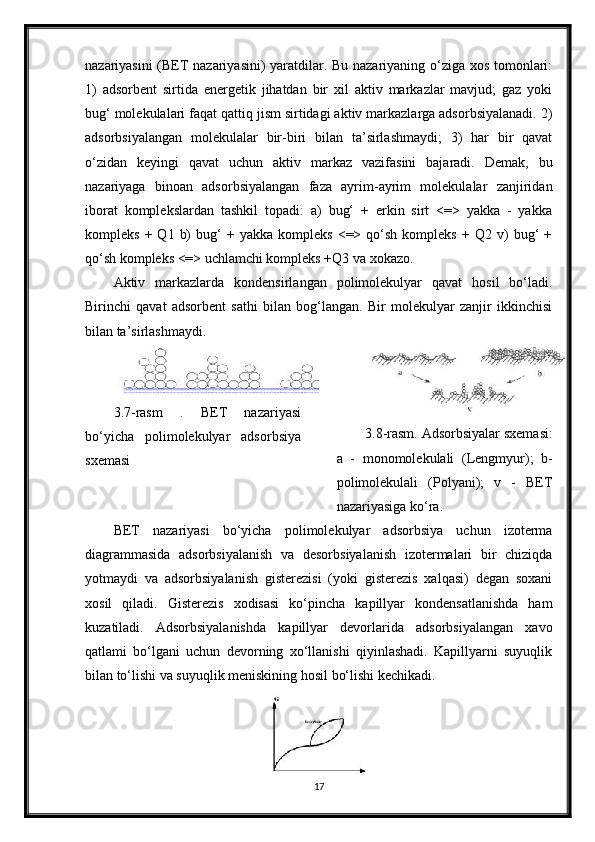 nazariyasini (BET nazariyasini) yaratdilar. Bu nazariyaning o‘ziga xos tomonlari:
1)   adsorbent   sirtida   energetik   jihatdan   bir   xil   aktiv   markazlar   mavjud;   gaz   yoki
bug‘ molekulalari faqat qattiq jism sirtidagi aktiv markazlarga adsorbsiyalanadi. 2)
adsorbsiyalangan   molekulalar   bir-biri   bilan   ta’sirlashmaydi;   3)   har   bir   qavat
o‘zidan   keyingi   qavat   uchun   aktiv   markaz   vazifasini   bajaradi.   Demak,   bu
nazariyaga   binoan   adsorbsiyalangan   faza   ayrim-ayrim   molekulalar   zanjiridan
iborat   komplekslardan   tashkil   topadi:   a)   bug‘   +   erkin   sirt   <=>   yakka   -   yakka
kompleks   +  Q1   b)   bug‘   +  yakka   kompleks   <=>  qo‘sh   kompleks   +  Q2   v)   bug‘   +
qo‘sh kompleks <=> uchlamchi kompleks +Q3 va xokazo.
Aktiv   markazlarda   kondensirlangan   polimolekulyar   qavat   hosil   bo‘ladi.
Birinchi   qavat   adsorbent   sathi   bilan   bog‘langan.   Bir   molekulyar   zanjir   ikkinchisi
bilan ta’sirlashmaydi.
3.7-rasm   .   BET   nazariyasi
bo‘yicha   polimolekulyar   adsorbsiya
sxemasi 3.8-rasm. Adsorbsiyalar sxemasi:
a   -   monomolekulali   (Lengmyur);   b-
polimolekulali   (Polyani);   v   -   BET
nazariyasiga kо‘ra.
BET   nazariyasi   bo‘yicha   polimolekulyar   adsorbsiya   uchun   izoterma
diagrammasida   adsorbsiyalanish   va   desorbsiyalanish   izotermalari   bir   chiziqda
yotmaydi   va   adsorbsiyalanish   gisterezisi   (yoki   gisterezis   xalqasi)   degan   soxani
xosil   qiladi.   Gisterezis   xodisasi   ko‘pincha   kapillyar   kondensatlanishda   ham
kuzatiladi.   Adsorbsiyalanishda   kapillyar   devorlarida   adsorbsiyalangan   xavo
qatlami   bo‘lgani   uchun   devorning   xo‘llanishi   qiyinlashadi.   Kapillyarni   suyuqlik
bilan to‘lishi va suyuqlik meniskining hosil bo‘lishi kechikadi. 
17 