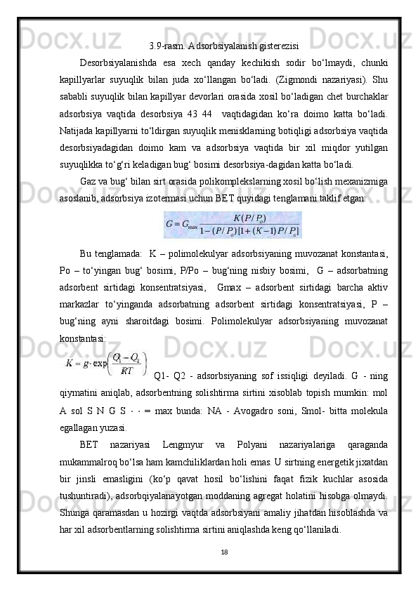 3.9-rasm. Adsorbsiyalanish gisterezisi
Desorbsiyalanishda   esa   xech   qanday   kechikish   sodir   bo‘lmaydi,   chunki
kapillyarlar   suyuqlik   bilan   juda   xo‘llangan   bo‘ladi.   (Zigmondi   nazariyasi).   Shu
sababli suyuqlik bilan kapillyar devorlari orasida xosil bo‘ladigan chet burchaklar
adsorbsiya   vaqtida   desorbsiya   43   44     vaqtidagidan   ko‘ra   doimo   katta   bo‘ladi.
Natijada kapillyarni to‘ldirgan suyuqlik menisklarning botiqligi adsorbsiya vaqtida
desorbsiyadagidan   doimo   kam   va   adsorbsiya   vaqtida   bir   xil   miqdor   yutilgan
suyuqlikka to‘g‘ri keladigan bug‘ bosimi desorbsiya-dagidan katta bo‘ladi. 
Gaz va bug‘ bilan sirt orasida polikomplekslarning xosil bo‘lish mexanizmiga
asoslanib, adsorbsiya izotermasi uchun BET quyidagi tenglamani taklif etgan:
Bu tenglamada:    K – polimolekulyar  adsorbsiyaning  muvozanat  konstantasi,
Po   –   to‘yingan   bug‘   bosimi,   P/Po   –   bug‘ning   nisbiy   bosimi,     G   –   adsorbatning
adsorbent   sirtidagi   konsentratsiyasi,     Gmax   –   adsorbent   sirtidagi   barcha   aktiv
markazlar   to‘yinganda   adsorbatning   adsorbent   sirtidagi   konsentratsiyasi,   P   –
bug‘ning   ayni   sharoitdagi   bosimi.   Polimolekulyar   adsorbsiyaning   muvozanat
konstantasi:
Q1-   Q2   -   adsorbsiyaning   sof   issiqligi   deyiladi.   G   -   ning
qiymatini   aniqlab,   adsorbentning   solishtirma   sirtini   xisoblab   topish   mumkin:   mol
A   sol   S   N   G   S   ⋅   ⋅   =   max   bunda:   NA   -   Avogadro   soni,   Smol-   bitta   molekula
egallagan yuzasi. 
BET   nazariyasi   Lengmyur   va   Polyani   nazariyalariga   qaraganda
mukammalroq bo‘lsa ham kamchiliklardan holi emas. U sirtning energetik jixatdan
bir   jinsli   emasligini   (ko‘p   qavat   hosil   bo‘lishini   faqat   fizik   kuchlar   asosida
tushuntiradi),  adsorbqiyalanayotgan   moddaning  agregat   holatini   hisobga  olmaydi.
Shunga qaramasdan u hozirgi vaqtda adsorbsiyani  amaliy jihatdan hisoblashda va
har xil adsorbentlarning solishtirma sirtini aniqlashda keng qo‘llaniladi.
18 