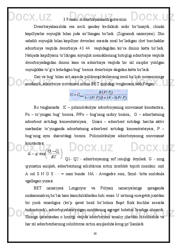 3.9-rasm. Adsorbsiyalanish gisterezisi
Desorbsiyalanishda   esa   xech   qanday   kechikish   sodir   bo‘lmaydi,   chunki
kapillyarlar   suyuqlik   bilan   juda   xo‘llangan   bo‘ladi.   (Zigmondi   nazariyasi).   Shu
sababli suyuqlik bilan kapillyar devorlari orasida xosil bo‘ladigan chet burchaklar
adsorbsiya   vaqtida   desorbsiya   43   44     vaqtidagidan   ko‘ra   doimo   katta   bo‘ladi.
Natijada kapillyarni to‘ldirgan suyuqlik menisklarning botiqligi adsorbsiya vaqtida
desorbsiyadagidan   doimo   kam   va   adsorbsiya   vaqtida   bir   xil   miqdor   yutilgan
suyuqlikka to‘g‘ri keladigan bug‘ bosimi desorbsiya-dagidan katta bo‘ladi. 
Gaz va bug‘ bilan sirt orasida polikomplekslarning xosil bo‘lish mexanizmiga
asoslanib, adsorbsiya izotermasi uchun BET quyidagi tenglamani taklif etgan:
Bu tenglamada:    K – polimolekulyar  adsorbsiyaning  muvozanat  konstantasi,
Po   –   to‘yingan   bug‘   bosimi,   P/Po   –   bug‘ning   nisbiy   bosimi,     G   –   adsorbatning
adsorbent   sirtidagi   konsentratsiyasi,     Gmax   –   adsorbent   sirtidagi   barcha   aktiv
markazlar   to‘yinganda   adsorbatning   adsorbent   sirtidagi   konsentratsiyasi,   P   –
bug‘ning   ayni   sharoitdagi   bosimi.   Polimolekulyar   adsorbsiyaning   muvozanat
konstantasi:
Q1-   Q2   -   adsorbsiyaning   sof   issiqligi   deyiladi.   G   -   ning
qiymatini   aniqlab,   adsorbentning   solishtirma   sirtini   xisoblab   topish   mumkin:   mol
A   sol   S   N   G   S   ⋅   ⋅   =   max   bunda:   NA   -   Avogadro   soni,   Smol-   bitta   molekula
egallagan yuzasi. 
BET   nazariyasi   Lengmyur   va   Polyani   nazariyalariga   qaraganda
mukammalroq bo‘lsa ham kamchiliklardan holi emas. U sirtning energetik jixatdan
bir   jinsli   emasligini   (ko‘p   qavat   hosil   bo‘lishini   faqat   fizik   kuchlar   asosida
tushuntiradi),  adsorbqiyalanayotgan   moddaning  agregat   holatini   hisobga  olmaydi.
Shunga qaramasdan u hozirgi vaqtda adsorbsiyani  amaliy jihatdan hisoblashda va
har xil adsorbentlarning solishtirma sirtini aniqlashda keng qo‘llaniladi.
18