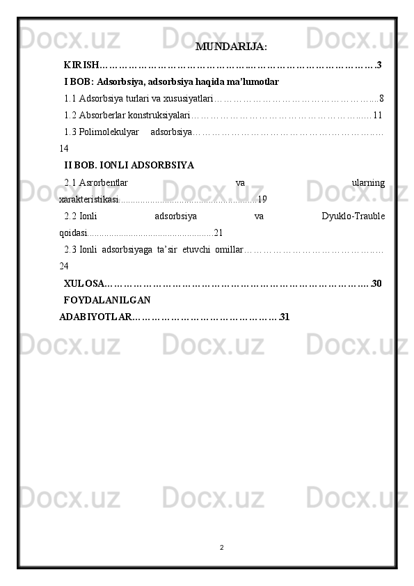 MUNDARIJA:
KIRISH……………………………………….………………………………….3
I BOB: Adsorbsiya, adsorbsiya haqida ma’lumotlar
1.1 Adsorbsiya turlari va xususiyatlari…………………………………………....8
1.2 Absorberlar konstruksiyalari……………………………………………...…11
1.3 Polimolekulyar   adsorbsiya…………………………………….…………..…
14
II BOB. IONLI ADSORBSIYA
2.1 Asrorbentlar   va   ularning
xarakteristikasi.........................................................19
2.2 Ionli   adsorbsiya   va   Dyuklo-Trauble
qoidasi....................................................21
2.3 Ionli   adsorbsiyaga   ta’sir   etuvchi   omillar…………………………………..…
24
XULOSA…………………………………………………………………….….30
FOYDALANILGAN
ADABIYOTLAR……………………………………….31
2 