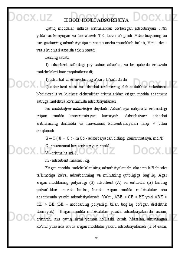 II BOB. IONLI ADSORBSIYA
Qattiq   moddalar   sathida   eritmalardan   bo‘ladigan   adsorbsiyani   1785
yilda rus kimyogari  va farmatsevti  T.E. Lovis o‘rgandi. Adsorbsiyaning bu
turi  gazlarning adsorbsiyasiga  nisbatan  ancha murakkab bo‘lib, Van - der -
vaals kuchlari asosida sekin boradi.
Buning sababi:
1)   adsorbent   sathidagi   joy   uchun   adsorbat   va   bir   qatorda   erituvchi
molekulalari ham raqobatlashadi;
1) adsorbat va erituvchining o‘zaro ta’sirlashishi;
2)   adsorbent   sathi   va   adsorbat   ionlarining   elektrostatik   ta’sirlashishi.
Noelektrolit   va   kuchsiz   elektrolitlar   eritmalaridan   erigan   modda   adsorbent
sathiga molekula ko‘rinishida adsorbsiyalanadi.
Bu   molekulyar   adsorbsiya   deyiladi.   Adsorbsiya   natijasida   eritmadagi
erigan   modda   konsentratsiyasi   kamayadi.   Adsorbsiyani   adsorbat
eritmasining   dastlabki   va   muvozanat   konsentratsiyalari   farqi   V   bilan
aniqlanadi:
G = C ( 0  − C )  ⋅  m Co - adsorbsiyadan oldingi konsentratsiya, mol/l;
C - muvozanat konsentratsiyasi, mol/l;
V - eritma hajmi, l;
m - adsorbent massasi, kg.
Erigan   modda   molekulalarining   adsorbsiyalanishi   akademik   Rebinder
ta’limotiga   ko‘ra,   adsorbentning   va   muhitning   qutbligiga   bog‘liq.   Agar
erigan   moddaning   polyarligi   (S)   adsorbent   (A)   va   erituvchi   (B)   larning
polyarliklari   orasida   bo‘lsa,   bunda   erigan   modda   molekulalari   shu
adsorbentda yaxshi  adsorbsiyalanadi.  Ya’ni, ABE  < CE  < BE  yoki  ABE  >
CE   >   BE   (BE   -   moddaning   polyarligi   bilan   bog‘liq   bo‘lgan   dielektrik
doimiylik).     Erigan   modda   molekulalari   yaxshi   adsorbsiyalanishi   uchun,
erituvchi   shu   qattiq   sirtni   yomon   ho‘llashi   kerak.   Masalan,   aktivlangan
ko‘mir yuzasida suvda erigan moddalar yaxshi adsorbsiyalanadi (3.14-rasm,
20 