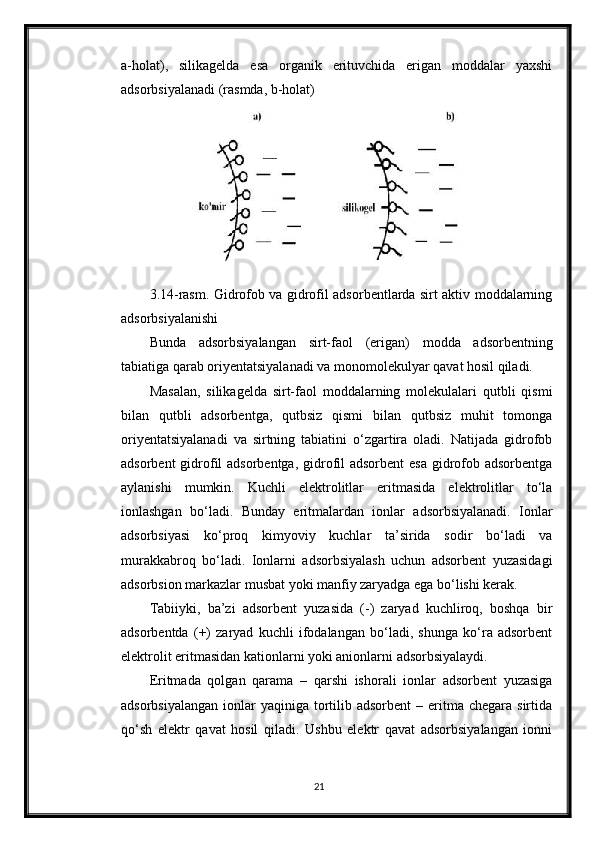 a-holat),   silikagelda   esa   organik   erituvchida   erigan   moddalar   yaxshi
adsorbsiyalanadi (rasmda, b-holat)
3.14-rasm. Gidrofob va gidrofil adsorbentlarda sirt aktiv moddalarning
adsorbsiyalanishi
Bunda   adsorbsiyalangan   sirt-faol   (erigan)   modda   adsorbentning
tabiatiga qarab oriyentatsiyalanadi va monomolekulyar qavat hosil qiladi.
Masalan,   silikagelda   sirt-faol   moddalarning   molekulalari   qutbli   qismi
bilan   qutbli   adsorbentga,   qutbsiz   qismi   bilan   qutbsiz   muhit   tomonga
oriyentatsiyalanadi   va   sirtning   tabiatini   o‘zgartira   oladi.   Natijada   gidrofob
adsorbent  gidrofil adsorbentga, gidrofil adsorbent  esa  gidrofob adsorbentga
aylanishi   mumkin.   Kuchli   elektrolitlar   eritmasida   elektrolitlar   to‘la
ionlashgan   bo‘ladi.   Bunday   eritmalardan   ionlar   adsorbsiyalanadi.   Ionlar
adsorbsiyasi   ko‘proq   kimyoviy   kuchlar   ta’sirida   sodir   bo‘ladi   va
murakkabroq   bo‘ladi.   Ionlarni   adsorbsiyalash   uchun   adsorbent   yuzasidagi
adsorbsion markazlar musbat yoki manfiy zaryadga ega bo‘lishi kerak.
Tabiiyki,   ba’zi   adsorbent   yuzasida   (-)   zaryad   kuchliroq,   boshqa   bir
adsorbentda   (+)   zaryad   kuchli   ifodalangan   bo‘ladi,   shunga   ko‘ra   adsorbent
elektrolit eritmasidan kationlarni yoki anionlarni adsorbsiyalaydi.
Eritmada   qolgan   qarama   –   qarshi   ishorali   ionlar   adsorbent   yuzasiga
adsorbsiyalangan  ionlar  yaqiniga  tortilib  adsorbent   – eritma chegara  sirtida
qo‘sh   elektr   qavat   hosil   qiladi.   Ushbu   elektr   qavat   adsorbsiyalangan   ionni
21 