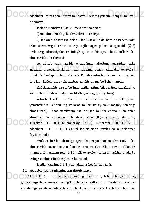 adsorbent   yuzasidan   eritmaga   qayta   desorbsiyalanib   chiqishiga   yo‘l
qo‘ymaydi. 
Ionlar adsorbsiyasi ikki xil mexanizmda boradi:
1) ion almashinish yoki ekvivalent adsorbsiya;
2)   tanlanib   adsorbsiyalanish.   Har   ikkala   holda   ham   adsorbent   sathi
bilan   eritmaning   adsorbent   sathiga   tegib   turgan   qatlami   chegarasida   (Q-S)
ionlarning   adsorbsiyalanishi   tufayli   qo‘sh   elektr   qavat   hosil   bo‘ladi.   Ion
almashinish adsorbsiyasi.
Bu   adsorbsiyada   amalda   erimaydigan   adsorbent   yuzasidan   ionlar
eritmaga   dissotsiatsiyalanadi,   shu   vaqtning   o‘zida   eritmadan   ekvivalent
miqdorda   boshqa   ionlarni   shimadi.   Bunday   adsorbentlar   ionitlar   deyiladi.
Ionitlar – kislota, asos yoki amfoter xarakterga ega bo‘lishi mumkin.
Kislota xarakterga ega bo‘lgan ionitlar eritma bilan kation almashadi va
kationitlar deb ataladi (alyumosilikatlar, silikagel, sellyuloza). 
Adsorbent   –   H+     +   Ca+2     →     adsorbent   -   Ca+2     +   2H+   (suvni
yumshatishda   kationitning   vodorod   ionlari   kalsiy   yoki   magniy   ionlariga
almashinadi)     Asos   xarakterga   ega   bo‘lgan   ionitlar   eritma   bilan   anion
almashadi   va   anionitlar   deb   ataladi   (temir(III)-   gidroksid,   alyuminiy
gidroksid;   EDS-10,   PEK,   amberlayt   T-400   ).     Adsorbent   –   OH-   +   HCl   →
adsorbent   -   Cl-   +   H2O   (suvni   kislotalardan   tozalashda   anionitlardan
foydalaniladi).
Amfoter   ionitlar   sharoitga   qarab   kation   yoki   anion   almashadi.     Ion
almashinish   qaytar   jarayon.   Ionitlar   regeneratsiya   qilinib   qayta   qo‘llanishi
mumkin.   Bir   gramm   ionit   3-10   milli-ekvivalent   ionni   almashtira   oladi,   bu
uning ion almashinish sig‘imini ko‘rsatadi.
Ionitlar kattaligi 0,3–1,5 mm donalar holida ishlatiladi.
2.1 Asrorbentlar va ularning xarakteristikasi
Ma`lumki   har   qanday   adsorbentning   gazlarni   yutish   qobiliyati   uning
g`ovakligiga, fizik xossalariga bog`liq. Gazlar kristall adsorbentlardan ko`ra amorf
adsorbentga   yaxshiroq   adsorblanadi,   chunki   amorf   adsorbent   sirti   tekis   bo`lmay,
22