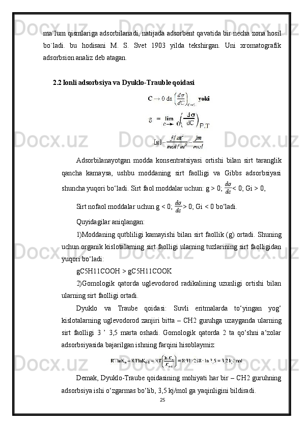 ma`lum qismlariga adsorbilanadi, natijada adsorbent qavatida bir necha zona hosil
bo`ladi.   bu   hodisani   M.   S.   Svet   1903   yilda   tekshirgan.   Uni   xromatografik
adsorbsion analiz deb atagan.
2.2 Ionli adsorbsiya va Dyuklo-Trauble qoidasi
Adsorbilanayotgan   modda   konsentratsiyasi   ortishi   bilan   sirt   taranglik
qancha   kamaysa,   ushbu   moddaning   sirt   faolligi   va   Gibbs   adsorbsiyasi
shuncha yuqori bo‘ladi. Sirt faol moddalar uchun: g > 0;  dσ
dc < 0; Gi > 0,
Sirt nofaol moddalar uchun g < 0;   dσ
dc > 0; Gi < 0 bo‘ladi.
Quyidagilar aniqlangan:
1)Moddaning qutbliligi kamayishi  bilan sirt faollik (g) ortadi. Shuning
uchun organik kislotalarning sirt faolligi ularning tuzlarining sirt faolligidan
yuqori bo‘ladi:
gC5H11COOH > gC5H11COOK
2)Gomologik   qatorda   uglevodorod   radikalining   uzunligi   ortishi   bilan
ularning sirt faolligi ortadi.
Dyuklo   va   Traube   qoidasi:   Suvli   eritmalarda   to‘yingan   yog‘
kislotalarning uglevodorod zanjiri bitta – CH2 guruhga uzayganda ularning
sirt   faolligi   3   ’   3,5   marta   oshadi.   Gomologik   qatorda   2   ta   qo‘shni   a‘zolar
adsorbsiyasida bajarilgan ishning farqini hisoblaymiz:
Demak, Dyuklo-Traube qoidasining mohiyati har bir – CH2 guruhning
adsorbsiya ishi o‘zgarmas bo‘lib, 3,5 kj/mol ga yaqinligini bildiradi.
25 