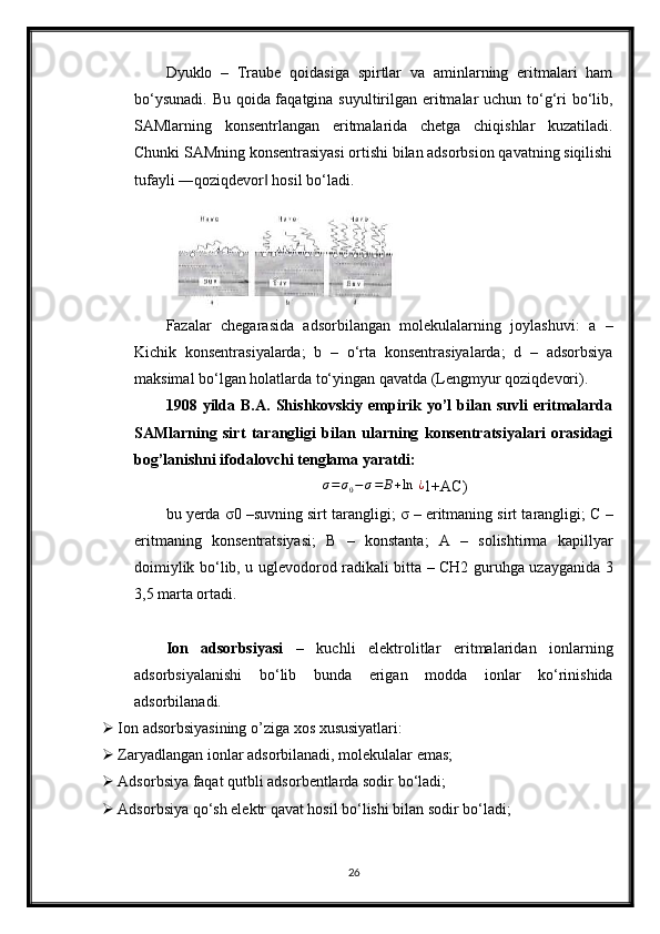 Dyuklo   –   Traube   qoidasiga   spirtlar   va   aminlarning   eritmalari   ham
bo‘ysunadi. Bu qoida faqatgina suyultirilgan eritmalar uchun to‘g‘ri  bo‘lib,
SAMlarning   konsentrlangan   eritmalarida   chetga   chiqishlar   kuzatiladi.
Chunki SAMning konsentrasiyasi ortishi bilan adsorbsion qavatning siqilishi
tufayli ―qoziqdevor  hosil bo‘ladi.‖
Fazalar   chegarasida   adsorbilangan   molekulalarning   joylashuvi:   a   –
Kichik   konsentrasiyalarda;   b   –   o‘rta   konsentrasiyalarda;   d   –   adsorbsiya
maksimal bo‘lgan holatlarda to‘yingan qavatda (Lengmyur qoziqdevori).
1908   yilda   B.A.   Shishkovskiy   empirik   yo’l   bilan   suvli   eritmalarda
SAMlarning   sirt   tarangligi   bilan   ularning   konsentratsiyalari   orasidagi
bog’lanishni ifodalovchi tenglama  yaratdi:
∆ σ = σ
0 − σ = B + ln   ¿
1+AC)
bu yerda  σ 0 –suvning sirt tarangligi;   σ  – eritmaning sirt tarangligi; C –
eritmaning   konsentratsiyasi;   B   –   konstanta;   A   –   solishtirma   kapillyar
doimiylik bo‘lib, u uglevodorod radikali bitta – CH2 guruhga uzayganida 3
3,5 marta ortadi.
Ion   adsorbsiyasi   –   kuchli   elektrolitlar   eritmalaridan   ionlarning
adsorbsiyalanishi   bo‘lib   bunda   erigan   modda   ionlar   ko‘rinishida
adsorbilanadi.
 Ion adsorbsiyasining o’ziga xos xususiyatlari:
 Zaryadlangan ionlar adsorbilanadi, molekulalar emas;
 Adsorbsiya faqat qutbli adsorbentlarda sodir bo‘ladi;
 Adsorbsiya qo‘sh elektr qavat hosil bo‘lishi bilan sodir bo‘ladi;
26 