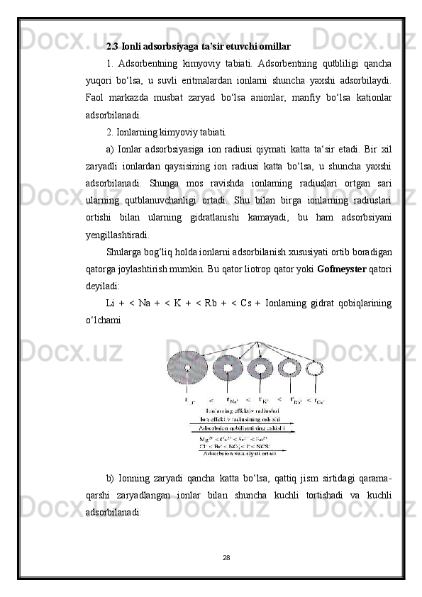 2.3 Ionli adsorbsiyaga ta’sir etuvchi omillar
1.   Adsorbentning   kimyoviy   tabiati.   Adsorbentning   qutbliligi   qancha
yuqori   bo‘lsa,   u   suvli   eritmalardan   ionlarni   shuncha   yaxshi   adsorbilaydi.
Faol   markazda   musbat   zaryad   bo‘lsa   anionlar,   manfiy   bo‘lsa   kationlar
adsorbilanadi.
2. Ionlarning kimyoviy tabiati.
a)   Ionlar   adsorbsiyasiga   ion   radiusi   qiymati   katta   ta‘sir   etadi.   Bir   xil
zaryadli   ionlardan   qaysisining   ion   radiusi   katta   bo‘lsa,   u   shuncha   yaxshi
adsorbilanadi.   Shunga   mos   ravishda   ionlarning   radiuslari   ortgan   sari
ularning   qutblanuvchanligi   ortadi.   Shu   bilan   birga   ionlarning   radiuslari
ortishi   bilan   ularning   gidratlanishi   kamayadi,   bu   ham   adsorbsiyani
yengillashtiradi.
Shularga bog‘liq holda ionlarni adsorbilanish xususiyati ortib boradigan
qatorga joylashtirish mumkin. Bu qator liotrop qator yoki  Gofmeyster  qatori
deyiladi:
Li   +   <   Na   +   <   K   +   <   Rb   +   <   Cs   +   Ionlarning   gidrat   qobiqlarining
o‘lchami
b)   Ionning   zaryadi   qancha   katta   bo‘lsa,   qattiq   jism   sirtidagi   qarama-
qarshi   zaryadlangan   ionlar   bilan   shuncha   kuchli   tortishadi   va   kuchli
adsorbilanadi:
28 