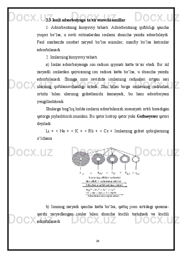 2.3 Ionli adsorbsiyaga ta’sir etuvchi omillar
1.   Adsorbentning   kimyoviy   tabiati.   Adsorbentning   qutbliligi   qancha
yuqori   bo‘lsa,   u   suvli   eritmalardan   ionlarni   shuncha   yaxshi   adsorbilaydi.
Faol   markazda   musbat   zaryad   bo‘lsa   anionlar,   manfiy   bo‘lsa   kationlar
adsorbilanadi.
2. Ionlarning kimyoviy tabiati.
a)   Ionlar   adsorbsiyasiga   ion   radiusi   qiymati   katta   ta‘sir   etadi.   Bir   xil
zaryadli   ionlardan   qaysisining   ion   radiusi   katta   bo‘lsa,   u   shuncha   yaxshi
adsorbilanadi.   Shunga   mos   ravishda   ionlarning   radiuslari   ortgan   sari
ularning   qutblanuvchanligi   ortadi.   Shu   bilan   birga   ionlarning   radiuslari
ortishi   bilan   ularning   gidratlanishi   kamayadi,   bu   ham   adsorbsiyani
yengillashtiradi.
Shularga bog‘liq holda ionlarni adsorbilanish xususiyati ortib boradigan
qatorga joylashtirish mumkin. Bu qator liotrop qator yoki  Gofmeyster  qatori
deyiladi:
Li   +   <   Na   +   <   K   +   <   Rb   +   <   Cs   +   Ionlarning   gidrat   qobiqlarining
o‘lchami
b)   Ionning   zaryadi   qancha   katta   bo‘lsa,   qattiq   jism   sirtidagi   qarama-
qarshi   zaryadlangan   ionlar   bilan   shuncha   kuchli   tortishadi   va   kuchli
adsorbilanadi:
28