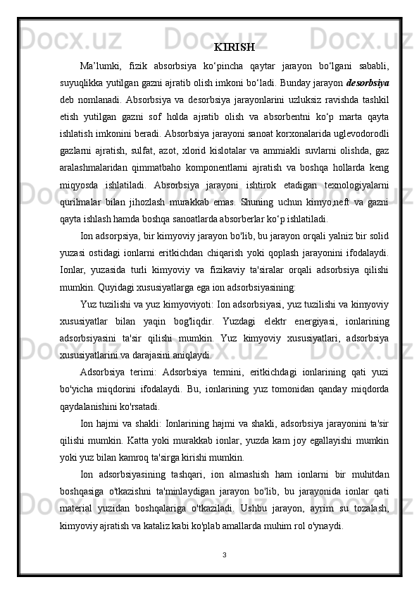 KIRISH
Ma’lumki,   fizik   absorbsiya   ko‘ р incha   qaytar   jarayon   bo‘lgani   sababli,
suyuqlikka yutilgan gazni ajratib olish imkoni bo‘ladi. Bunday jarayon  desorbsiya
deb   nomlanadi.   Absorbsiya   va   desorbsiya   jarayonlarini   uzluksiz   ravishda   tashkil
etish   yutilgan   gazni   sof   holda   ajratib   olish   va   absorbentni   ko‘p   marta   qayta
ishlatish imkonini beradi. Absorbsiya jarayoni sanoat korxonalarida uglevodorodli
gazlarni   ajratish,   sulfat,   azot,   xlorid   kislotalar   va   ammiakli   suvlarni   olishda,   gaz
aralashmalaridan   qimmatbaho   komponentlarni   ajratish   va   boshqa   hollarda   keng
miqyosda   ishlatiladi.   Absorbsiya   jarayoni   ishtirok   etadigan   texnologiyalarni
qurilmalar   bilan   jihozlash   murakkab   emas.   Shuning   uchun   kimyo,neft   va   gazni
qayta ishlash hamda boshqa sanoatlarda absorberlar ko‘p ishlatiladi.
Ion adsorpsiya, bir kimyoviy jarayon bo'lib, bu jarayon orqali yalniz bir solid
yuzasi   ostidagi   ionlarni   eritkichdan   chiqarish   yoki   qoplash   jarayonini   ifodalaydi.
Ionlar,   yuzasida   turli   kimyoviy   va   fizikaviy   ta'siralar   orqali   adsorbsiya   qilishi
mumkin. Quyidagi xususiyatlarga ega ion adsorbsiyasining:
Yuz tuzilishi va yuz kimyoviyoti: Ion adsorbsiyasi, yuz tuzilishi va kimyoviy
xususiyatlar   bilan   yaqin   bog'liqdir.   Yuzdagi   elektr   energiyasi,   ionlarining
adsorbsiyasini   ta'sir   qilishi   mumkin.   Yuz   kimyoviy   xususiyatlari,   adsorbsiya
xususiyatlarini va darajasini aniqlaydi.
Adsorbsiya   terimi:   Adsorbsiya   termini,   eritkichdagi   ionlarining   qati   yuzi
bo'yicha   miqdorini   ifodalaydi.   Bu,   ionlarining   yuz   tomonidan   qanday   miqdorda
qaydalanishini ko'rsatadi.
Ion   hajmi   va   shakli:   Ionlarining  hajmi   va   shakli,   adsorbsiya   jarayonini   ta'sir
qilishi   mumkin.   Katta   yoki   murakkab   ionlar,   yuzda   kam   joy   egallayishi   mumkin
yoki yuz bilan kamroq ta'sirga kirishi mumkin.
Ion   adsorbsiyasining   tashqari,   ion   almashish   ham   ionlarni   bir   muhitdan
boshqasiga   o'tkazishni   ta'minlaydigan   jarayon   bo'lib,   bu   jarayonida   ionlar   qati
material   yuzidan   boshqalariga   o'tkaziladi.   Ushbu   jarayon,   ayrim   su   tozalash,
kimyoviy ajratish va kataliz kabi ko'plab amallarda muhim rol o'ynaydi.
3 