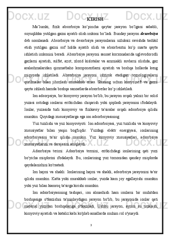 KIRISH
Ma’lumki,   fizik   absorbsiya   ko‘ р incha   qaytar   jarayon   bo‘lgani   sababli,
suyuqlikka yutilgan gazni ajratib olish imkoni bo‘ladi. Bunday jarayon  desorbsiya
deb   nomlanadi.   Absorbsiya   va   desorbsiya   jarayonlarini   uzluksiz   ravishda   tashkil
etish   yutilgan   gazni   sof   holda   ajratib   olish   va   absorbentni   ko‘p   marta   qayta
ishlatish imkonini beradi. Absorbsiya jarayoni sanoat korxonalarida uglevodorodli
gazlarni   ajratish,   sulfat,   azot,   xlorid   kislotalar   va   ammiakli   suvlarni   olishda,   gaz
aralashmalaridan   qimmatbaho   komponentlarni   ajratish   va   boshqa   hollarda   keng
miqyosda   ishlatiladi.   Absorbsiya   jarayoni   ishtirok   etadigan   texnologiyalarni
qurilmalar   bilan   jihozlash   murakkab   emas.   Shuning   uchun   kimyo,neft   va   gazni
qayta ishlash hamda boshqa sanoatlarda absorberlar ko‘p ishlatiladi.
Ion adsorpsiya, bir kimyoviy jarayon bo'lib, bu jarayon orqali yalniz bir solid
yuzasi   ostidagi   ionlarni   eritkichdan   chiqarish   yoki   qoplash   jarayonini   ifodalaydi.
Ionlar,   yuzasida   turli   kimyoviy   va   fizikaviy   ta'siralar   orqali   adsorbsiya   qilishi
mumkin. Quyidagi xususiyatlarga ega ion adsorbsiyasining:
Yuz tuzilishi va yuz kimyoviyoti: Ion adsorbsiyasi, yuz tuzilishi va kimyoviy
xususiyatlar   bilan   yaqin   bog'liqdir.   Yuzdagi   elektr   energiyasi,   ionlarining
adsorbsiyasini   ta'sir   qilishi   mumkin.   Yuz   kimyoviy   xususiyatlari,   adsorbsiya
xususiyatlarini va darajasini aniqlaydi.
Adsorbsiya   terimi:   Adsorbsiya   termini,   eritkichdagi   ionlarining   qati   yuzi
bo'yicha   miqdorini   ifodalaydi.   Bu,   ionlarining   yuz   tomonidan   qanday   miqdorda
qaydalanishini ko'rsatadi.
Ion   hajmi   va   shakli:   Ionlarining  hajmi   va   shakli,   adsorbsiya   jarayonini   ta'sir
qilishi   mumkin.   Katta   yoki   murakkab   ionlar,   yuzda   kam   joy   egallayishi   mumkin
yoki yuz bilan kamroq ta'sirga kirishi mumkin.
Ion   adsorbsiyasining   tashqari,   ion   almashish   ham   ionlarni   bir   muhitdan
boshqasiga   o'tkazishni   ta'minlaydigan   jarayon   bo'lib,   bu   jarayonida   ionlar   qati
material   yuzidan   boshqalariga   o'tkaziladi.   Ushbu   jarayon,   ayrim   su   tozalash,
kimyoviy ajratish va kataliz kabi ko'plab amallarda muhim rol o'ynaydi.
3