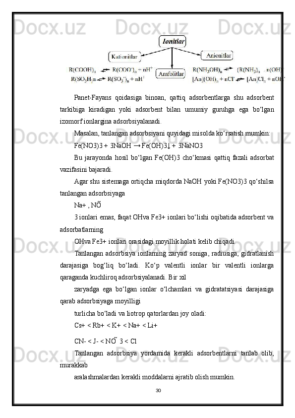 Panet-Fayans   qoidasiga   binoan,   qattiq   adsorbentlarga   shu   adsorbent
tarkibiga   kiradigan   yoki   adsorbent   bilan   umumiy   guruhga   ega   bo‘lgan
izomorf ionlargina adsorbsiyalanadi.
Masalan, tanlangan adsorbsiyani quyidagi misolda ko‘rsatish mumkin:
Fe(NO3)3 + 3NaOH → Fe(OH)3↓ + 3NaNO3
Bu   jarayonda   hosil   bo‘lgan   Fe(OH)3   cho‘kmasi   qattiq   fazali   adsorbat
vazifasini bajaradi.
Agar shu sistemaga ortiqcha miqdorda NaOH yoki Fe(NO3)3 qo‘shilsa
tanlangan adsorbsiyaga
Na+ , NO 
3 ionlari emas, faqat OHva Fe3+ ionlari bo‘lishi oqibatida adsorbent va
adsorbatlarning
OHva Fe3+ ionlari orasidagi moyillik holati kelib chiqadi.
Tanlangan adsorbsiya ionlarning zaryad soniga, radiusiga, gidratlanish
darajasiga   bog‘liq   bo‘ladi.   Ko‘p   valentli   ionlar   bir   valentli   ionlarga
qaraganda kuchliroq adsorbsiyalanadi. Bir xil
zaryadga   ega   bo‘lgan   ionlar   o‘lchamlari   va   gidratatsiyasi   darajasiga
qarab adsorbsiyaga moyilligi
turlicha bo‘ladi va liotrop qatorlardan joy oladi:
Cs+ < Rb+ < K+ < Na+ < Li+
CN- < J- < NO   3 < Cl
Tanlangan   adsorbsiya   yordamida   kerakli   adsorbentlarni   tanlab   olib,
murakkab
aralashmalardan kerakli moddalarni ajratib olish mumkin.
30 