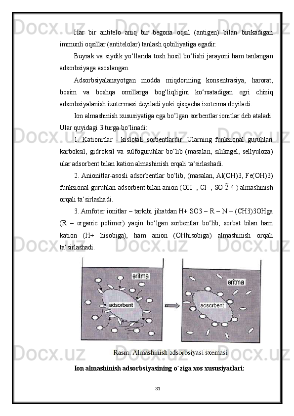 Har   bir   antitelo   aniq   bir   begona   oqsil   (antigen)   bilan   birikadigan
immunli oqsillar (antitelolar) tanlash qobiliyatiga egadir.
Buyrak va siydik yo‘llarida tosh hosil bo‘lishi jarayoni  ham tanlangan
adsorbsiyaga asoslangan.
Adsorbsiyalanayotgan   modda   miqdorining   konsentrasiya,   harorat,
bosim   va   boshqa   omillarga   bog‘liqligini   ko‘rsatadigan   egri   chiziq
adsorbsiyalanish izotermasi deyiladi yoki qisqacha izoterma deyiladi.
Ion almashinish xususiyatiga ega bo’lgan sorbentlar ionitlar deb ataladi.
Ular quyidagi 3 turga bo’linadi:
1.   Kationitlar   -   kislotali   sorbentlardir.   Ularning   funksional   guruhlari
karboksil,   gidroksil   va   sulfoguruhlar   bo‘lib   (masalan,   silikagel,   sellyuloza)
ular adsorbent bilan kation almashinish orqali ta‘sirlashadi.
2. Anionitlar-asosli  adsorbentlar  bo‘lib, (masalan,  Al(OH)3, Fe(OH)3)
funksional guruhlari adsorbent bilan anion (OH- , Cl- , SO 2  4 ) almashinish
orqali ta‘sirlashadi.
3. Amfoter ionitlar – tarkibi jihatdan H+ SO3 – R – N + (CH3)3OHga
(R   –   organic   polimer)   yaqin   bo‘lgan   sorbentlar   bo‘lib,   sorbat   bilan   ham
kation   (H+   hisobiga),   ham   anion   (OHhisobiga)   almashinish   orqali
ta‘sirlashadi.
Ion almashinish adsorbsiyasining o`ziga xos xususiyatlari:
31 