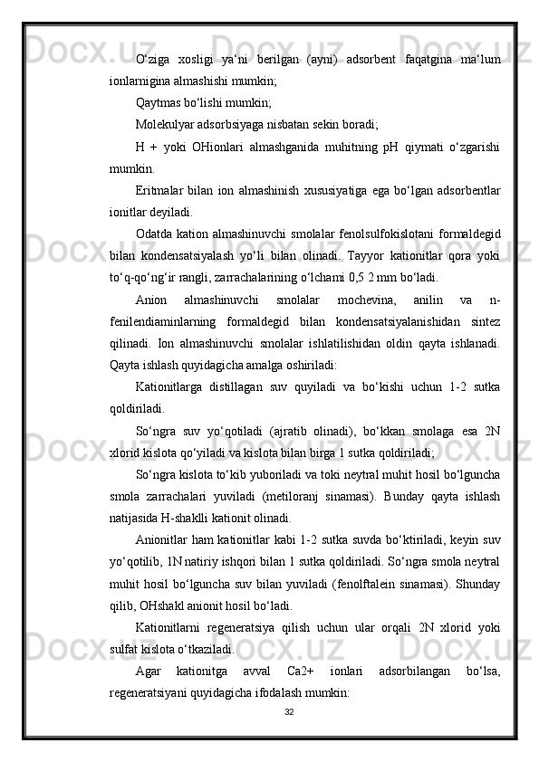 O‘ziga   xosligi   ya‘ni   berilgan   (ayni)   adsorbent   faqatgina   ma‘lum
ionlarnigina almashishi mumkin;
Qaytmas bo‘lishi mumkin;
Molekulyar adsorbsiyaga nisbatan sekin boradi;
H   +   yoki   OHionlari   almashganida   muhitning   pH   qiymati   o‘zgarishi
mumkin.
Eritmalar   bilan   ion   almashinish   xususiyatiga   ega   bo‘lgan   adsorbentlar
ionitlar deyiladi.
Odatda  kation almashinuvchi  smolalar   fenolsulfokislotani  formaldegid
bilan   kondensatsiyalash   yo‘li   bilan   olinadi.   Tayyor   kationitlar   qora   yoki
to‘q-qo‘ng‘ir rangli, zarrachalarining o‘lchami 0,5 2 mm bo‘ladi.
Anion   almashinuvchi   smolalar   mochevina,   anilin   va   n-
fenilendiaminlarning   formaldegid   bilan   kondensatsiyalanishidan   sintez
qilinadi.   Ion   almashinuvchi   smolalar   ishlatilishidan   oldin   qayta   ishlanadi.
Qayta ishlash quyidagicha amalga oshiriladi:
Kationitlarga   distillagan   suv   quyiladi   va   bo‘kishi   uchun   1-2   sutka
qoldiriladi.
So‘ngra   suv   yo‘qotiladi   (ajratib   olinadi),   bo‘kkan   smolaga   esa   2N
xlorid kislota qo‘yiladi va kislota bilan birga 1 sutka qoldiriladi;
So‘ngra kislota to‘kib yuboriladi va toki neytral muhit hosil bo‘lguncha
smola   zarrachalari   yuviladi   (metiloranj   sinamasi).   Bunday   qayta   ishlash
natijasida H-shaklli kationit olinadi.
Anionitlar ham kationitlar kabi 1-2 sutka suvda bo‘ktiriladi, keyin suv
yo‘qotilib, 1N natiriy ishqori bilan 1 sutka qoldiriladi. So‘ngra smola neytral
muhit   hosil   bo‘lguncha   suv  bilan  yuviladi  (fenolftalein  sinamasi).   Shunday
qilib, OHshakl anionit hosil bo‘ladi.
Kationitlarni   regeneratsiya   qilish   uchun   ular   orqali   2N   xlorid   yoki
sulfat kislota o‘tkaziladi.
Agar   kationitga   avval   Ca2+   ionlari   adsorbilangan   bo‘lsa,
regeneratsiyani quyidagicha ifodalash mumkin:
32 