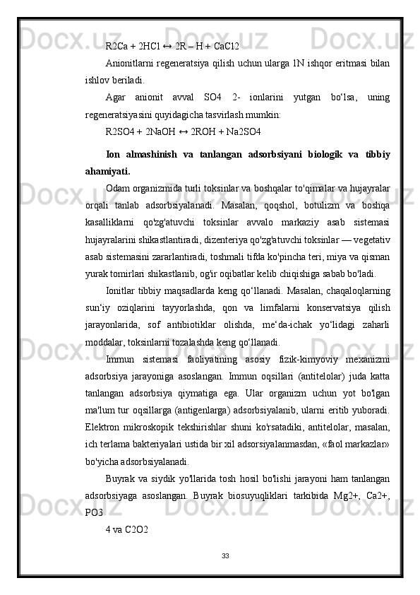 R2Ca + 2HCl ↔ 2R – H + CaCl2
Anionitlarni regeneratsiya qilish uchun ularga 1N ishqor eritmasi bilan
ishlov beriladi.
Agar   anionit   avval   SO4   2-   ionlarini   yutgan   bo‘lsa,   uning
regeneratsiyasini quyidagicha tasvirlash mumkin:
R2SO4 + 2NaOH ↔ 2ROH + Na2SO4
Ion   almashinish   va   tanlangan   adsorbsiyani   biologik   va   tibbiy
ahamiyati.
Odam organizmida turli toksinlar va boshqalar to'qimalar va hujayralar
orqali   tanlab   adsorbsiyalanadi.   Masalan,   qoqshol,   botulizm   va   boshqa
kasalliklarni   qo'zg'atuvchi   toksinlar   avvalo   markaziy   asab   sistemasi
hujayralarini shikastlantiradi, dizenteriya qo'zg'atuvchi toksinlar — vegetativ
asab sistemasini zararlantiradi, toshmali tifda ko'pincha teri, miya va qisman
yurak tomirlari shikastlanib, og'ir oqibatlar kelib chiqishiga sabab bo'ladi.
Ionitlar   tibbiy   maqsadlarda   keng  qo‘llanadi.   Masalan,   chaqaloqlarning
sun‘iy   oziqlarini   tayyorlashda,   qon   va   limfalarni   konservatsiya   qilish
jarayonlarida,   sof   antibiotiklar   olishda,   me‘da-ichak   yo‘lidagi   zaharli
moddalar, toksinlarni tozalashda keng qo‘llanadi.
Immun   sistemasi   faoliyatining   asosiy   fizik-kimyoviy   mexanizmi
adsorbsiya   jarayoniga   asoslangan.   Immun   oqsillari   (antitelolar)   juda   katta
tanlangan   adsorbsiya   qiymatiga   ega.   Ular   organizm   uchun   yot   bo'lgan
ma'lum  tur  oqsillarga  (antigenlarga)  adsorbsiyalanib,  ularni  eritib yuboradi.
Elektron   mikroskopik   tekshirishlar   shuni   ko'rsatadiki,   antitelolar,   masalan,
ich terlama bakteriyalari ustida bir xil adsorsiyalanmasdan, «faol markazlar»
bo'yicha adsorbsiyalanadi.
Buyrak   va   siydik   yo'llarida   tosh   hosil   bo'lishi   jarayoni   ham   tanlangan
adsorbsiyaga   asoslangan.   Buyrak   biosuyuqliklari   tarkibida   Mg2+,   Ca2+,
PO3
4 va C2O2
33 