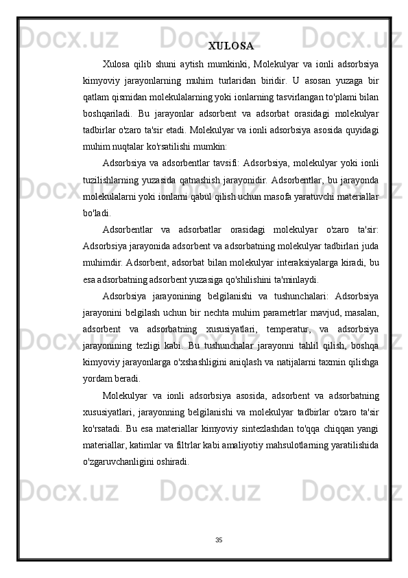 XULOSA
Xulosa   qilib   shuni   aytish   mumkinki,   Molekulyar   va   ionli   adsorbsiya
kimyoviy   jarayonlarning   muhim   turlaridan   biridir.   U   asosan   yuzaga   bir
qatlam qismidan molekulalarning yoki ionlarning tasvirlangan to'plami bilan
boshqariladi.   Bu   jarayonlar   adsorbent   va   adsorbat   orasidagi   molekulyar
tadbirlar o'zaro ta'sir etadi. Molekulyar va ionli adsorbsiya asosida quyidagi
muhim nuqtalar ko'rsatilishi mumkin:
Adsorbsiya   va   adsorbentlar   tavsifi:   Adsorbsiya,   molekulyar   yoki   ionli
tuzilishlarning   yuzasida   qatnashish   jarayonidir.   Adsorbentlar,   bu   jarayonda
molekulalarni yoki ionlarni qabul qilish uchun masofa yaratuvchi materiallar
bo'ladi.
Adsorbentlar   va   adsorbatlar   orasidagi   molekulyar   o'zaro   ta'sir:
Adsorbsiya jarayonida adsorbent va adsorbatning molekulyar tadbirlari juda
muhimdir. Adsorbent, adsorbat bilan molekulyar interaksiyalarga kiradi, bu
esa adsorbatning adsorbent yuzasiga qo'shilishini ta'minlaydi.
Adsorbsiya   jarayonining   belgilanishi   va   tushunchalari:   Adsorbsiya
jarayonini  belgilash  uchun bir  nechta muhim  parametrlar  mavjud, masalan,
adsorbent   va   adsorbatning   xususiyatlari,   temperatur,   va   adsorbsiya
jarayonining   tezligi   kabi.   Bu   tushunchalar   jarayonni   tahlil   qilish,   boshqa
kimyoviy jarayonlarga o'xshashligini aniqlash va natijalarni taxmin qilishga
yordam beradi.
Molekulyar   va   ionli   adsorbsiya   asosida,   adsorbent   va   adsorbatning
xususiyatlari,   jarayonning   belgilanishi   va   molekulyar   tadbirlar   o'zaro   ta'sir
ko'rsatadi.   Bu   esa   materiallar   kimyoviy   sintezlashdan   to'qqa   chiqqan   yangi
materiallar, katimlar va filtrlar kabi amaliyotiy mahsulotlarning yaratilishida
o'zgaruvchanligini oshiradi.
35 