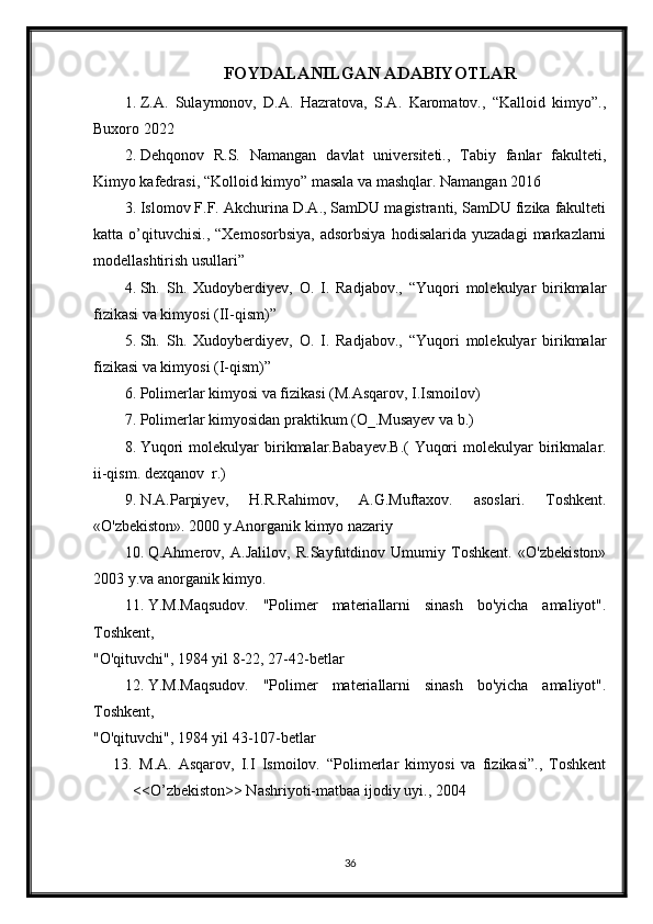 FOYDALANILGAN ADABIYOTLAR
1. Z.A.   Sulaymonov,   D.A.   Hazratova,   S.A.   Karomatov.,   “Kalloid   kimyo”.,
Buxoro 2022
2. Dehqonov   R.S.   Namangan   davlat   universiteti.,   Tabiy   fanlar   fakulteti,
Kimyo kafedrasi, “Kolloid kimyo” masala va mashqlar. Namangan 2016
3. Islomov F.F. Akchurina D.A., SamDU magistranti, SamDU fizika fakulteti
katta  o’qituvchisi.,   “Xemosorbsiya,   adsorbsiya   hodisalarida   yuzadagi   markazlarni
modellashtirish usullari”
4. Sh.   Sh.   Xudoyberdiyev,   O.   I.   Radjabov.,   “Yuqori   molekulyar   birikmalar
fizikasi va kimyosi (II-qism)”
5. Sh.   Sh.   Xudoyberdiyev,   O.   I.   Radjabov.,   “Yuqori   molekulyar   birikmalar
fizikasi va kimyosi (I-qism)”
6. Polimerlar kimyosi va fizikasi (M.Asqarov, I.Ismoilov)
7. Polimerlar kimyosidan praktikum (O_.Musayev va b.)
8. Yuqori   molekulyar   birikmalar.Babayev.B.(   Yuqori   molekulyar   birikmalar.
ii-qism. dexqanov  r.)
9. N.A.Parpiyev,   H.R.Rahimov,   A.G.Muftaxov.   asoslari.   Toshkent.
«O'zbekiston». 2000 y.Anorganik kimyo nazariy 
10. Q.Ahmerov,   A.Jalilov,   R.Sayfutdinov   Umumiy   Toshkent.   «O'zbekiston»
2003 y.va anorganik kimyo.
11. Y.M.Maqsudov.   "Polimer   materiallarni   sinash   bo'yicha   amaliyot".
Toshkent,
"O'qituvchi", 1984 yil 8-22, 27-42-betlar
12. Y.M.Maqsudov.   "Polimer   materiallarni   sinash   bo'yicha   amaliyot".
Toshkent,
"O'qituvchi", 1984 yil 43-107-betlar
13.   M.A.   Asqarov,   I.I   Ismoilov.   “Polimerlar   kimyosi   va   fizikasi”.,   Toshkent
<<O’zbekiston>> Nashriyoti-matbaa ijodiy uyi., 2004
36 