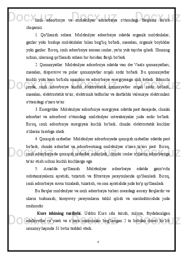 Ionli   adsorbsiya   va   molekulyar   adsorbsiya   o'rtasidagi   farqlarni   ko'rib
chiqamiz:
1.   Qo'llanish   sohasi:   Molekulyar   adsorbsiya   odatda   organik   molekulalar,
gazlar   yoki   boshqa   molekulalar   bilan   bog'liq   bo'ladi,   masalan,   organik   boyliklar
yoki gazlar. Biroq, ionli adsorbsiya asosan ionlar, ya'ni yuk tajriba qiladi. Shuning
uchun, ularning qo'llanish sohasi bir-biridan farqli bo'ladi.
2.  Qonuniyatlar:   Molekulyar   adsorbsiya   odatda  van   der   Vaals   qonuniyatlari,
masalan,   dispersive   va   polar   qonuniyatlar   orqali   sodir   bo'ladi.   Bu   qonuniyatlar
kuchli yoki kam bo'lishi mumkin va adsorbsiya energiyasiga olib keladi. Ikkinchi
joyda,   ionli   adsorbsiya   kuchli   elektrostatik   qonuniyatlar   orqali   sodir   bo'ladi,
masalan, elektrostatik ta'sir, elektronik tadbirlar va dastlabki valensiya elektronlari
o'rtasidagi o'zaro ta'sir.
3. Energetika: Molekulyar adsorbsiya energiyasi odatda past darajada, chunki
adsorbat   va   adsorbent   o'rtasidagi   molekulyar   interaksiyalar   juda   sodir   bo'ladi.
Biroq,   ionli   adsorbsiya   energiyasi   kuchli   bo'ladi,   chunki   elektrostatik   kuchlar
o'zlarini hisobga oladi.
4. Qoniqish nisbatlar: Molekulyar adsorbsiyada qoniqish nisbatlar odatda past
bo'ladi,   chunki   adsorbat   va   adsorbentning   molekulyar   o'zaro   ta'siri   past.   Biroq,
ionli adsorbsiyada qoniqish nisbatlar oshiriladi, chunki ionlar o'zlarini adsorbentga
ta'sir etish uchun kuchli kuchlarga ega.
5.   Amalda   qo'llanish:   Molekulyar   adsorbsiya   odatda   gazo'vchi
substansiyalarni   ajratish,   tuzatish   va   filtratsiya   jarayonlarida   qo'llaniladi.   Biroq,
ionli adsorbsiya suvni tozalash, tuzatish, va ioni ajratishda juda ko'p qo'llaniladi.
Bu farqlar molekulyar va ionli adsorbsiya turlari orasidagi asosiy farqlardir va
ularni   tushunish,   kimyoviy   jarayonlarni   tahlil   qilish   va   moslashtirishda   juda
muhimdir.
Kurs   ishining   tuzilishi.   Ushbu   Kurs   ishi   kirish,   xulosa,   foydalanilgan
adabiyotlar   ro’yxati   va   o’zaro   mazmunan   bog’langan   2   ta   bobdan   iborat   bo’lib
umumiy hajmda 31 betni tashkil etadi . 
4 