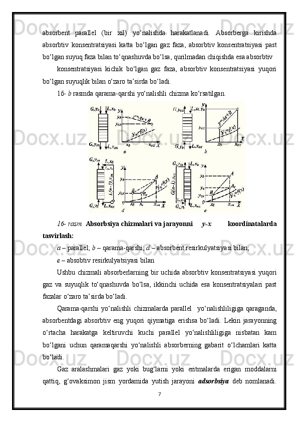 absorbent   parallel   (bir   xil)   yo‘nalishda   harakatlanadi.   Absorberga   kirishda
absorbtiv   konsentratsiyasi   katta   bo‘lgan   gaz   faza,   absorbtiv   konsentratsiyasi   past
bo‘lgan suyuq faza bilan to‘qnashuvda bo‘lsa, qurilmadan chiqishda esa absorbtiv
konsentratsiyasi   kichik   bo‘lgan   gaz   faza,   absorbtiv   konsentratsiyasi   yuqori
bo‘lgan suyuqlik bilan o‘zaro ta’sirda bo‘ladi.
16-  b  rasmda qarama-qarshi yo‘nalishli chizma ko‘rsatilgan.
16- rasm.  Absorbsiya chizmalari va jarayonni y-x   koordinatalarda
tasvirlash:
a  – parallel;  b  – qarama-qarshi;  d  – absorbent resirkulyatsiyasi bilan;
e  – absobtiv resirkulyatsiyasi bilan
Ushbu  chizmali   absorberlarning  bir   uchida  absorbtiv  konsentratsiyasi  yuqori
gaz   va   suyuqlik   to‘qnashuvda   bo‘lsa,   ikkinchi   uchida   esa   konsentratsiyalari   past
fazalar o‘zaro ta’sirda bo‘ladi.
Qarama-qarshi   yo‘nalishli   chizmalarda   parallel     yo‘nalishliligiga   qaraganda,
absorbentdagi   absorbtiv   eng   yuqori   qiymatiga   erishsa   bo‘ladi.   Lekin   jarayonning
o‘rtacha   harakatga   keltiruvchi   kuchi   parallel   yo‘nalishliligiga   nisbatan   kam
bo‘lgani   uchun   qaramaqarshi   yo‘nalishli   absorberning   gabarit   o‘lchamlari   katta
bo‘ladi.
Gaz   aralashmalari   gaz   yoki   bug‘larni   yoki   eritmalarda   erigan   moddalarni
qattiq,   g‘ovaksimon   jism   yordamida   yutish   jarayoni   adsorbsiya   deb   nomlanadi.
7 