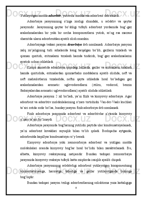 Yutilayotgan modda  adsorbtiv , yutuvchi modda esa adsorbent deb ataladi .
Adsorbsiya   jarayonining   o‘ziga   xosligi   shundaki,   u   selektiv   va   qaytar
jarayondir.   Jarayonning   qaytar   bo‘shligi   tufayli   adsorbent   yordamida   bug‘-gaz
aralashmalaridan   bir   yoki   bir   necha   komponentlarni   yutish,   so‘ng   esa   maxsus
sharoitda ularni adsorbentdan ajratib olish mumkin.
Adsorbsiyaga teskari jarayon  desorbsiya  deb nomlanadi. Adsorbsiya jarayoni
xalq   xo‘jaligining   turli   sohalarida   keng   tarqalgan   bo‘lib,   gazlarni   tozalash   va
qisman   quritish,   eritmalarni   tozalash   hamda   tindirish,   bug‘-gaz   aralashmalarini
ajratish uchun ishlatiladi.
Kimyo sanoatida adsorbsiya quyidagi hollarda: gazlar va eritmalarni tozalash
hamda   quritishda,   eritmalardan   qimmatbaho   moddalarni   ajratib   olishda,   neft   va
neft   mahsulotlarini   tozalashda,   neftni   qayta   ishlashda   hosil   bo‘ladigan   gaz
aralashmalaridan   aromatic   uglevodorodlarni   (etilen,   vodorod,   benzin
fraksiyalaridan aromatic uglevodorodlarni) ajratib olishda ishlatiladi.
Adsorbsiya   jarayoni   2   xil   bo‘ladi,   ya’ni   fizik   va   kimyoviy   adsorbsiya.   Agar
adsorbent va adsorbtiv molekulalarining o‘zaro tortishishi Van-der-Vaals kuchlari
ta’siri ostida sodir bo‘lsa, bunday jarayon fizik adsorbsiya deb nomlanadi.
Fizik   adsorbsiya   jarayonida   adsorbent   va   adsorbtivlar   o‘rtasida   kimyoviy
o‘zaro ta’siri bo‘lmaydi.
Adsorbsiya jarayonida bug‘larning yutilishi paytida ular kondensatsiyalanadi,
ya’ni   adsorbent   kovaklari   suyuqlik   bilan   to‘lib   qoladi.   Boshqacha   aytganda,
adsorbentda ka р illyar kondensatsiya ro‘y beradi.
Kimyoviy   adsorbsiya   yoki   xemosorbsiya   adsorbent   va   yutilgan   modda
molekulalari   orasida   kimyoviy   bog‘lar   hosil   bo‘lishi   bilan   xarakterlanadi.   Bu,
albatta,   kimyoviy   reaksiyaning   natijasidir.   Bundan   tashqari   xemosorbsiya
jarayonida kimyoviy reaksiya tufayli katta miqdorda issiqlik ajralib chiqadi .
Adsorbsiya   jarayonining   selektivligi   adsorbent   yutilayotgan   komponentning
konsentratsiyasiga,   haroratga,   tabiatiga   va   gazlar   yutilayotganda   bosimga
bog‘liqdir.
Bundan tashqari jarayon tezligi adsorbentlarning solishtirma yuza kattaligiga
8 