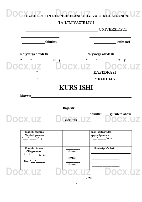 O’ZBEKISTON RESPUBLIKASI OLIY VA O’RTA MAXSUS
TA’LIM VAZIRLIGI
______________________________________ UNIVERSITETI
_______________________                                    _________________________
  ______________fakulteti                                            _____________ kafedrasi 
Ro’yxatga olindi №__________                          Ro’yxatga olindi №__________
“_____” ____________20   y.                             “_____” ____________20   y.
“___________________________ “ KAFEDRASI
“_____________________________ “ FANIDAN
KURS ISHI 
Mavzu:____________________________________________________________
                                                   Bajardi:_________________________________
                                                   ________________ fakulteti,        guruh talabasi 
                                                   Tekshirdi ;
      Kurs ishi taqrizga
      Topshirilgan sana 
“____” _____20   y.  Kurs ishi taqrizdan 
 qaytarilgan sana
 “___” ______20   y. 
      Kurs ishi himoya 
        Qilingan sana 
    “___” ______20   y.
    Baxo “___”_______    ___________
        (imzo)
   ___________
        (imzo)
   ___________
        (imzo)       Komissiya a’zolari;
  _____________________
  _____________________
 
                                                  ______________ - 20 
1 