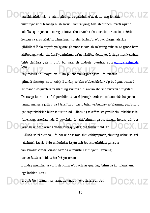 tanishtirishda, ularni tahlil qilishga o’rgatishda o’zbek tilining fonetik 
xususiyatlarini hisobga olish zarur. Darsda yangi tovush birinchi marta ajratib, 
talaffuz qilingandaan so’ng ,odatda, shu tovush so’z boshida, o’rtasida, oxirida 
kelgan va aniq talaffuz qilinadigan so’zlar tanlanib, o’quvchilarga talaffuz 
qildiriladi.Bolalar jufti yo’q jarangli undosh tovush so’zning oxirida kelganda ham 
alifbodagi xuddi shu harf yozilishini, ya’ni talaffuzi doim yozilishiga mos kelishini
bilib   olishlari   yetarli.   Jufti   bor   jarangli   undosh   tovushlar   so’z   oxirida   kelganda ,
bun
day moslik bo’lmaydi, ya’ni ko’pincha uning jarangsiz jufti talaffuz 
qilinadi   (maktap, ozot   kabi). Bunday so’zlar o’zbek tilida ko’p bo’lgani uchun I 
sinfdanoq o’quvchilarni ularning ayrimlari bilan tanishtirish zaruriyati tug’iladi. 
Dasturga ko’ra, I sinf o’quvchilari   b   va   d   jarangli undoshi so’z oxirida kelganda, 
uning jarangsiz jufti   p   va   t   talaffuz qilinishi bilan va bunday so’zlarning yozilishini
qanday tekshirish bilan tanishtiriladi. Ularning talaffuzi va yozilishini tekshirishda 
fonetikaga asoslaniladi. O’quvchilar fonetik bilimlariga asoslangan holda, jufti bor 
jarangli undoshlarning yozilishini quyidagicha tushuntiradilar:
–   Kitob   so’zi oxirida jufti bor un dosh tovushni eshityapman, shuning uchun so’zni 
tekshirish kerak. SHu undoshdan keyin unli tovush eshitiladigan so’z 
tanlayman:   kitobi.
 Kitobi   so’zida   b   tovushi eshitilyapti, shuning 
uchun   kitob   so’zida   b   harfini yozaman.
Bunday muhokama yuritish uchun o’quvchilar quyidagi bilim va ko’nikmalarni 
egallashlari kerak:
1. Jufti bor jarangli va jarangsiz undosh tovushlarni ajratish.
10 