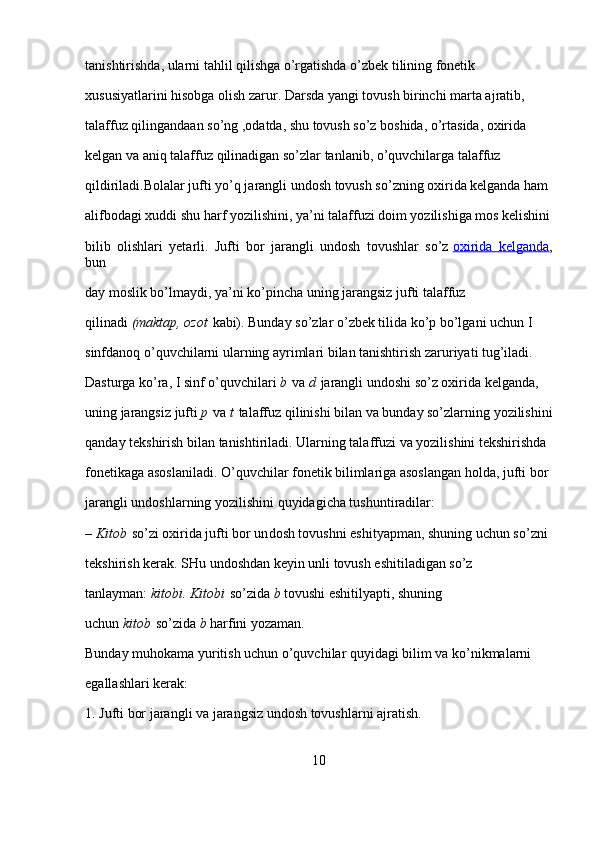 tanishtirishda, ularni tahlil qilishga o’rgatishda o’zbek tilining fonetik 
xususiyatlarini hisobga olish zarur. Darsda yangi tovush birinchi marta ajratib, 
talaffuz qilingandaan so’ng ,odatda, shu tovush so’z boshida, o’rtasida, oxirida 
kelgan va aniq talaffuz qilinadigan so’zlar tanlanib, o’quvchilarga talaffuz 
qildiriladi.Bolalar jufti yo’q jarangli undosh tovush so’zning oxirida kelganda ham 
alifbodagi xuddi shu harf yozilishini, ya’ni talaffuzi doim yozilishiga mos kelishini
bilib   olishlari   yetarli.   Jufti   bor   jarangli   undosh   tovushlar   so’z   oxirida   kelganda ,
bun
day moslik bo’lmaydi, ya’ni ko’pincha uning jarangsiz jufti talaffuz 
qilinadi   (maktap, ozot   kabi). Bunday so’zlar o’zbek tilida ko’p bo’lgani uchun I 
sinfdanoq o’quvchilarni ularning ayrimlari bilan tanishtirish zaruriyati tug’iladi. 
Dasturga ko’ra, I sinf o’quvchilari   b   va   d   jarangli undoshi so’z oxirida kelganda, 
uning jarangsiz jufti   p   va   t   talaffuz qilinishi bilan va bunday so’zlarning yozilishini
qanday tekshirish bilan tanishtiriladi. Ularning talaffuzi va yozilishini tekshirishda 
fonetikaga asoslaniladi. O’quvchilar fonetik bilimlariga asoslangan holda, jufti bor 
jarangli undoshlarning yozilishini quyidagicha tushuntiradilar:
–   Kitob   so’zi oxirida jufti bor un dosh tovushni eshityapman, shuning uchun so’zni 
tekshirish kerak. SHu undoshdan keyin unli tovush eshitiladigan so’z 
tanlayman:   kitobi.
 Kitobi   so’zida   b   tovushi eshitilyapti, shuning 
uchun   kitob   so’zida   b   harfini yozaman.
Bunday muhokama yuritish uchun o’quvchilar quyidagi bilim va ko’nikmalarni 
egallashlari kerak:
1. Jufti bor jarangli va jarangsiz undosh tovushlarni ajratish.
10