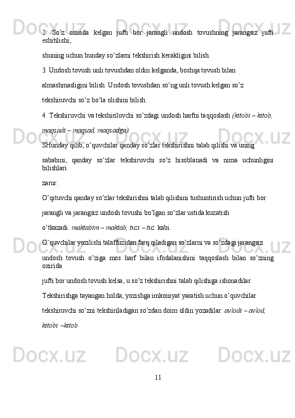 2.   So’z   oxirida   kelgan   jufti   bor   jarangli   undosh   tovushning   jarangsiz   jufti
eshitilishi, 
shuning uchun bunday so’zlarni tekshirish kerakligini bilish.
3. Undosh tovush unli tovushdan oldin kelganda, boshqa tovush bilan 
almashmasligini bilish. Undosh tovushdan so’ng unli tovush kelgan so’z 
tekshiruvchi so’z bo’la olishini bilish.
4. Tekshiruvchi va tekshiriluvchi so’zdagi undosh harfni taqqoslash   (kitobi – kitob,
maqsadi	
 – maqsad,	 maqsadga).
SHunday qilib, o’quvchilar qanday so’zlar tekshirishni talab qilishi va uning 
sababini,   qanday   so’zlar   tekshiruvchi   so’z   hisoblanadi   va   nima   uchunligini
bilishlari 
zarur.
O’qituvchi qanday so’zlar tekshirishni talab qilishini tushuntirish uchun jufti bor 
jarangli va jarangsiz undosh tovushi bo’lgan so’zlar ustida kuzatish 
o’tkazadi:   maktabim
 – maktab,	 tuzi	 – tuz   kabi.
O’quvchilar yozilishi talaffuzidan farq qiladigan so’zlarni va so’zdagi jarangsiz 
undosh   tovush   o’ziga   mos   harf   bilan   ifodalanishini   taqqoslash   bilan   so’zning
oxirida 
jufti bor undosh tovush kelsa, u so’z tekshirishni talab qilishiga ishonadilar. 
Tekshirishga tayangan holda, yozishga imkoniyat yaratish uchun o’quvchilar 
tekshiruvchi so’zni tekshiriladigan so’zdan doim oldin yozadilar:   avlodi	
 – avlod,	 
kitobi   –kitob.
11 