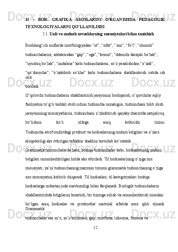 II   –   BOB.   GRAFIKA   ASOSLARINI   O’RGANISHDA   PEDAGOGIK
TEXNOLOGIYALARNI QO’LLANILISHI
2.1.  Unli va undosh tovushlarning xususiytalari bilan tanishish
Boshlang’ich sinflarda morfologiyadan “ot”, “sifat”, “son”, “fe’l”, “olmosh” 
tushunchalarini; siktaksisdan “gap”, “ega”,  
“kesim”, “ikkinchi darajali bo’lak”, 
“uyushiq bo’lak”, “undalma” kabi tushunchalarni; so’z yasalishidan “o’zak”, 
“qo’shimcha”,   “o’zakdosh   so’zlar”   kabi   tushunchalarni   shakllantirish   ustida   ish
olib 
boriladi.
O’qituvchi tushunchalarni shakllantirish jarayonini boshqarish, o’quvchilar aqliy 
faoliyatini to’g’ri tashkil etish uchun tushuncha nimaligini, tushunchani bilib olish 
jarayonining xususiyatlarini, tushunchani o’zlashtirish qanday sharoitda natijaliroq 
bo’lishini   ko’z   oldiga   aniq   keltirishi   lozim.
Tushuncha atrof-muhitdagi predmet va hodisalarning muhim belgilari va o’zaro 
aloqadorligi aks ettirilgan tafakkur shaklini tasvirlab ko’rsatadi.
Grammatik tushunchalarda ham, boshqa tushunchalar kabi, hodisalarning muhim 
belgilari umumlashtirilgan holda aks ettiriladi. Til hodisalarining o’ziga xos 
xususiyati, ya’ni tushunchaning mazmun tomoni grammatik tushunchaning o’ziga 
xos xususiyatini keltirib chiqaradi. Til hodisalari, til kategoriyalari boshqa 
hodisalarga nisbatan juda mavhumligi bilan farqlanadi. Biologik tushunchalarni 
shakllantirishda belgilarini kuzatish, bir tizimga solish va umumlashtirish mumkin 
bo’lgan   aniq   hodisalar   va   predmetlar   material   sifatida   asos   qilib   olinadi.
Grammatik 
tushunchalar esa so’z, so’z birikmasi, gap, mor fema, leksema, fonema va 
12 