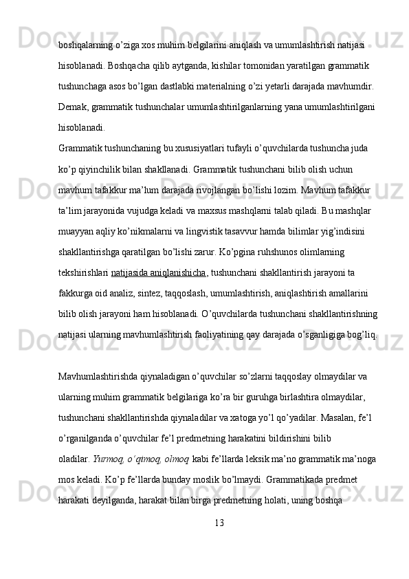 boshqalarning o’ziga xos muhim belgilarini aniqlash va umumlashtirish natijasi 
hisoblanadi. Boshqacha qilib aytganda, kishilar tomonidan yaratilgan grammatik 
tushunchaga asos bo’lgan dastlabki materialning o’zi yetarli darajada mavhumdir. 
Demak, grammatik tushunchalar umumlashtirilganlarning yana umumlashtirilgani 
hisoblanadi.
Grammatik tushunchaning bu xususiyatlari tufayli o’quvchilarda tushuncha juda 
ko’p qiyinchilik bilan shakllanadi. Grammatik tushunchani bilib olish uchun 
mavhum tafakkur ma’lum daraja da rivojlangan bo’lishi lozim. Mavhum tafakkur 
ta’lim jarayonida vujudga keladi va maxsus mashqlarni talab qiladi. Bu mashqlar 
muayyan aqliy ko’nikmalarni va lingvistik tasavvur hamda bilimlar yig’indisini 
shakllantirishga qaratilgan bo’lishi zarur. Ko’pgina ruhshunos olimlarning 
tekshirishlari   natijasida aniqlanishicha , tushunchani shakllantirish jarayoni ta
fakkurga oid analiz, sintez, taqqoslash, umumlashtirish, aniqlashtirish amallarini 
bilib olish jarayoni ham hisoblanadi. O’quvchilarda tu shunchani shakllantirishning
natijasi ularning mavhumlashtirish faoliyatining qay darajada o’sganligiga bog’liq.
Mavhumlashtirishda qiynaladigan o’quvchilar so’zlarni taqqoslay olmaydilar va 
ularning muhim grammatik belgilariga ko’ra bir guruhga birlashtira olmaydilar, 
tushunchani shakllantirishda qiynaladilar va xatoga yo’l qo’yadilar. Masalan, fe’l 
o’rganilganda o’quvchilar fe’l predmetning harakatini bildirishini bi lib 
oladilar.   Yurmoq, o’qimoq,	 olmoq   kabi fe’llarda leksik ma’no grammatik ma’noga 
mos keladi. Ko’p fe’llarda bunday moslik bo’lmaydi. Grammatikada predmet 
harakati deyilganda, harakat bilan birga predmetning holati, uning boshqa 
13 