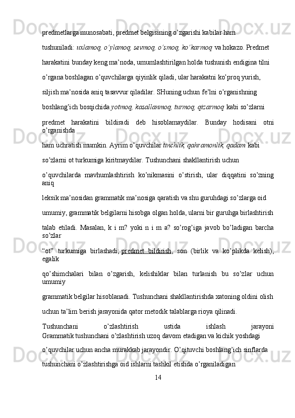 predmetlarga munosabati, predmet belgisining o’zgarishi kabilar ham 
tushuniladi:   uxlamoq, o’ylamoq,	 sevmoq,	 o’smoq,	 ko’karmoq   va hokazo. Predmet 
harakatini bunday keng ma’noda, umumlashtirilgan holda tushunish endigina tilni 
o’rgana boshlagan o’quvchilarga qiyinlik qiladi, ular harakatni ko’proq yurish, 
siljish ma’nosida aniq tasavvur qiladilar. SHuning uchun fe’lni o’rganishning 
boshlang’ich bosqichida   yotmoq,	
 kasallanmoq,	 turmoq,	 qizarmoq   kabi so’zlarni 
predmet   harakatini   bildiradi   deb   hisoblamaydilar.   Bunday   hodisani   otni
o’rganishda 
ham uchratish mumkin. Ayrim o’quvchilar   tinchlik,	
 qahramonlik,	 qadam   kabi 
so’zlarni ot turkumiga kiritmaydilar. Tushunchani shakllantirish uchun 
o’quvchilarda   mavhumlashtirish   ko’nikmasini   o’stirish,   ular   diqqatini   so’zning
aniq 
leksik ma’nosidan grammatik ma’nosiga qaratish va shu guruhdagi so’zlarga oid 
umumiy, grammatik belgilarni hisobga olgan holda, ularni bir guruhga birlashtirish
talab   etiladi.   Masalan,   k   i   m?   yoki   n   i   m   a?   so’rog’iga   javob   bo’ladigan   barcha
so’zlar 
“ot”   turkumiga   birlashadi;   predmet   bildirish ,   son   (birlik   va   ko’plikda   kelish),
egalik 
qo’shimchalari   bilan   o’zgarish,   kelishiklar   bilan   turlanish   bu   so’zlar   uchun
umumiy 
gram matik belgilar hisoblanadi. Tushunchani shakllantirishda xatoning oldini olish
uchun ta’lim berish jarayonida qator metodik talablarga rioya qilinadi.
Tushunchani   o’zlashtirish   ustida   ishlash   jarayoni
Grammatik tushunchani o’zlashtirish uzoq davom etadigan va kichik yoshdagi 
o’quvchilar uchun ancha murakkab jarayondir. O’qituvchi boshlang’ich sinflarda 
tushunchani o’zlashtirishga oid ishlarni tashkil etishda o’rganiladigan 
14