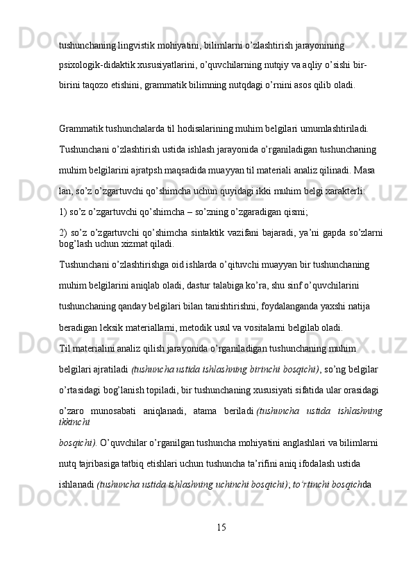 tushunchaning lingvistik mohiyatini, bilimlarni o’zlashtirish jarayonining 
psixologik-didaktik xususiyatlarini, o’quvchilarning nutqiy va aqliy o’sishi bir-
birini taqozo etishini, grammatik bilimning nutqdagi o’rnini asos qilib oladi.
Grammatik tushunchalarda til hodisalarining muhim belgila ri umumlashtiriladi. 
Tushunchani o’zlashtirish ustida ishlash jarayonida o’rganiladigan tushunchaning 
muhim belgilarini ajratpsh maqsadida muayyan til materiali analiz qilinadi. Masa
lan, so’z o’zgartuvchi qo’shimcha uchun quyidagi ikki muhim belgi xarakterli:
1) so’z o’zgartuvchi qo’shimcha – so’zning o’zgaradigan qismi;
2)  so’z o’zgartuvchi  qo’shimcha sintaktik vazifani bajaradi, ya’ni  gapda so’zlarni
bog’lash uchun xizmat qiladi.
Tushunchani o’zlashtirishga oid ishlarda o’qituvchi muayyan bir tushunchaning 
muhim belgilarini aniqlab oladi, dastur talabiga ko’ra, shu sinf o’quvchilarini 
tushunchaning qanday belgilari bilan tanishtirishni, foydalanganda yaxshi natija 
beradigan leksik materiallarni, metodik usul va vositalarni belgilab oladi.
Til materialini analiz qilish jarayonida o’rganiladigan tu shunchaning muhim 
belgilari ajratiladi   (tushuncha ustida	 ishlashning	 birinchi	 bosqichi) , so’ng belgilar 
o’rtasidagi bog’lanish topiladi, bir tushunchaning xususiyati sifatida ular orasidagi 
o’zaro   munosabati   aniqlanadi,   atama   beriladi   (tushuncha	
 ustida	 ishlashning
ikkinchi	
 
bosqichi) . O’quvchilar o’rganilgan tushuncha mohiyatini anglashlari va bilimlarni 
nutq tajribasiga tatbiq etishlari uchun tushuncha ta’rifini aniq ifodalash ustida 
ishlanadi   (tushuncha	
 ustida	 ishlashning	 uchinchi	 bosqichi) ;   to’rtinchi	 bosqich da 
15