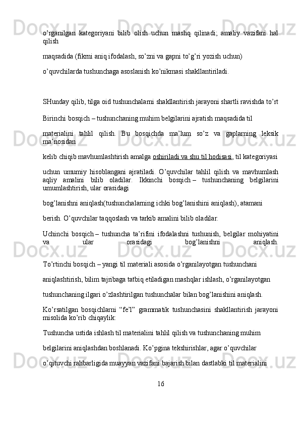 o’rganilgan   kategoriyani   bilib   olish   uchun   mashq   qilinadi;   amaliy   vazifani   hal
qilish 
maqsadida (fikrni aniq ifodalash, so’zni va gapni to’g’ri yozish uchun) 
o’quvchilarda tushunchaga asoslanish ko’nikmasi shakllantiriladi.
SHunday qilib, tilga oid tushunchalarni shakllantirish jarayoni shartli ravishda to’rt
Birinchi bosqich   – tushunchaning muhim belgilarini ajratish maqsadida til 
materialini   tahlil   qilish.   Bu   bosqichda   ma’lum   so’z   va   gaplarning   leksik
ma’nosidan 
kelib chiqib mavhumlashtirish amalga   oshiriladi va shu til hodisasi , til kategoriyasi
uchun   umumiy   hisoblangani   ajratiladi.   O’quvchilar   tahlil   qilish   va   mavhumlash
aqliy   amalini   bilib   oladilar.   Ikkinchi   bosqich   –   tushunchaning   belgilarini
umumlashtirish, ular orasidagi 
bog’lanishni aniqlash(tushunchalarning ichki bog’lanishini aniqlash), atamani 
berish. O’quvchilar taqqoslash va tarkib amalini bilib oladilar.
Uchinchi   bosqich   –   tushuncha   ta’rifini   ifodalashni   tushunish,   belgilar   mohiyatini
va   ular   orasidagi   bog’lanishni   aniqlash.
To’rtinchi bosqich   – yangi til materiali asosida o’rganilayotgan tushunchani 
aniqlashtirish, bilim tajribaga tatbiq etiladigan mashqlar ishlash, o’rganilayotgan 
tushunchaning ilgari o’zlashtirilgan tushunchalar bilan bog’lanishini aniqlash.
Ko’rsatilgan   bosqichlarni   “fe’l”   grammatik   tushunchasini   shakllantirish   jarayoni
misolida ko’rib chiqaylik:
Tushuncha ustida ishlash til materialini tahlil qilish va tushunchaning muhim 
belgilarini aniqlashdan boshlanadi. Ko’pgina tekshirishlar, agar o’quvchilar 
o’qituvchi rahbarligida muayyan vazifani bajarish bilan dastlabki til materialini 
16 