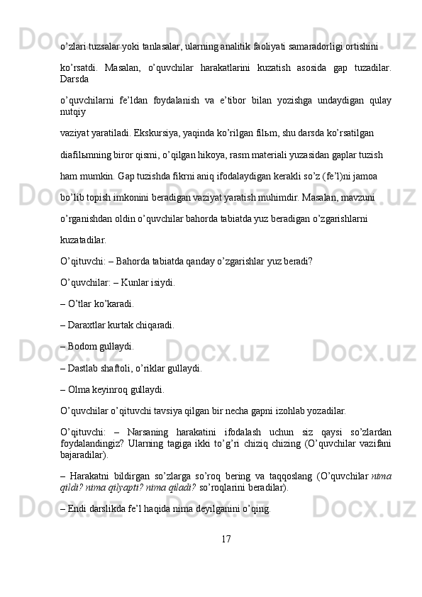 o’zlari tuzsalar yoki tanlasalar, ularning analitik faoliyati samaradorligi ortishini 
ko’rsatdi.   Masalan,   o’quvchilar   harakatlarini   kuzatish   asosida   gap   tuzadilar.
Darsda 
o’quvchilarni   fe’ldan   foydalanish   va   e’tibor   bilan   yozishga   undaydigan   qulay
nutqiy 
vaziyat yaratiladi. Ekskursiya, yaqinda ko’rilgan fil ь m, shu darsda ko’rsatilgan 
diafil ь mning biror qismi, o’qilgan hikoya, rasm materiali yuzasidan gaplar tuzish 
ham mumkin. Gap tuzishda fikrni aniq ifodalaydigan kerakli so’z (fe’l)ni jamoa 
bo’lib topish imkonini beradigan vaziyat yaratish muhimdir. Masalan, mavzuni 
o’rganishdan oldin o’quvchilar bahorda tabiatda yuz beradigan o’zgarishlarni 
kuzatadilar.
O’qituvchi: – Bahorda tabiatda qanday o’zgarishlar yuz beradi?
O’quvchilar: – Kunlar isiydi.
– O’tlar ko’karadi.
– Daraxtlar kurtak chiqaradi.
– Bodom gullaydi.
– Dastlab shaftoli, o’riklar gullaydi.
– Olma keyinroq gullaydi.
O’quvchilar o’qituvchi tavsiya qilgan bir necha gapni izohlab yozadilar.
O’qituvchi:   –   Narsaning   harakatini   ifodalash   uchun   siz   qaysi   so’zlardan
foydalandingiz?   Ularning   tagiga   ikki   to’g’ri   chiziq   chizing   (O’quvchilar   vazifani
bajaradilar).
–   Harakatni   bildirgan   so’zlarga   so’roq   bering   va   taqqoslang   (O’quvchilar   nima
qildi? nima	 qilyapti?	 nima	 qiladi?   so’roqlarini beradilar).
– Endi darslikda fe’l haqida nima deyilganini o’qing.
17 