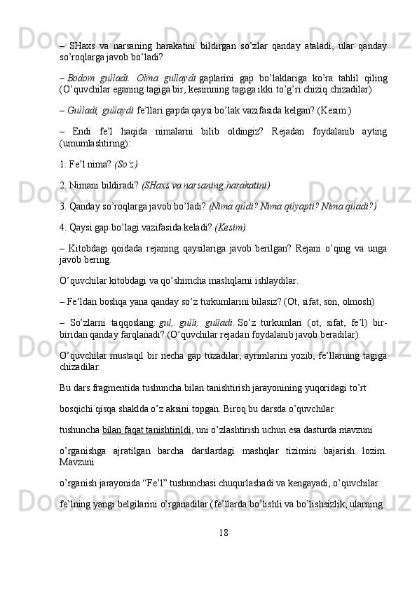 –   SHaxs   va   narsaning   harakatini   bildirgan   so’zlar   qanday   ataladi,   ular   qanday
so’roqlarga javob bo’ladi?
–   Bodom gulladi.	 Olma	 gullaydi   gaplarini   gap   bo’laklariga   ko’ra   tahlil   qiling
(O’quvchilar eganing tagiga bir, kesimning tagiga ikki to’g’ri chiziq chizadilar)
–   Gulladi,	
 gullaydi   fe’llari gapda qaysi bo’lak vazifasida kelgan? (Kesim.)
–   Endi   fe’l   haqida   nimalarni   bilib   oldingiz?   Rejadan   foydalanib   ayting
(umumlashtiring):
1. Fe’l nima?   (So’z)
2. Nimani bildiradi?   (SHaxs	
 va	 narsaning	 harakatini)
3. Qanday so’roqlarga javob bo’ladi?   (Nima
 qildi?	 Nima	 qilyapti?	 Nima	 qiladi?)
4. Qaysi gap bo’lagi vazifasida keladi?   (Kesim)
–   Kitobdagi   qoidada   rejaning   qaysilariga   javob   berilgan?   Rejani   o’qing   va   unga
javob bering.
O’quvchilar kitobdagi va qo’shimcha mashqlarni ishlaydilar.
– Fe’ldan boshqa yana qanday so’z turkumlarini bilasiz? (Ot, sifat, son, olmosh)
–   So’zlarni   taqqoslang:   gul,	
 gulli,	 gulladi.   So’z   turkumlari   (ot,   sifat,   fe’l)   bir-
biridan qanday farqlanadi? (O’quvchilar rejadan foydalanib javob beradilar).
O’quvchilar mustaqil bir necha gap tuzadilar, ayrimlarini yozib, fe’llarning tagiga
chizadilar.
Bu dars fragmentida tushuncha bilan tanishtirish jarayonining yuqoridagi to’rt 
bosqichi qisqa shaklda o’z aksini topgan. Biroq bu darsda o’quvchilar 
tushuncha   bilan faqat tanishtirildi , uni o’zlashtirish uchun esa dasturda mavzuni 
o’rganishga   ajratilgan   barcha   darslardagi   mashqlar   tizimini   bajarish   lozim.
Mavzuni 
o’rganish jarayonida “Fe’l” tushunchasi chuqurlashadi va kengayadi, o’quvchilar 
fe’lning yangi belgilarini o’rganadilar (fe’llarda bo’lishli va bo’lishsizlik, ularning 
18 