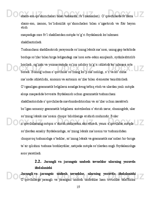 shaxs-son qo’shimchalari bilan tuslanishi, fe’l zamonlari). O’quvchilarda fe’llarni 
shaxs-son,   zamon,   bo’lishsizlik   qo’shimchalari   bilan   o’zgartirish   va   fikr   bayon
etish 
maqsadiga mos fe’l shakllaridan nutqda to’g’ri foydalanish ko’nikmasi 
shakllantiriladi.
Tushunchani shakllantirish jarayonida so’zning leksik ma’nosi, uning gap tarkibida
boshqa so’zlar bilan birga kelgandagi ma’nosi asta-sekin aniqlanib, oydinlashtirilib
boriladi, og’zaki va yozma nutqda so’zni uslubiy to’g’ri ishlatish ko’nikmasi orta 
boradi. Buning uchun o’quvchilar so’zning ko’p ma’noliligi, o’z va ko’chma 
ma’noda ishlatilishi, sinonim va antonim so’zlar bilan elementar tanishtiriladi.
O’rganilgan grammatik belgilarni amalga keng tatbiq etish va ulardan jonli nutqda 
aloqa maqsadida bevosita foydalanish uchun grammatik tushunchani 
shakllantirishda o’quvchilarda mavhumlashtirishni va so’zlar uchun xarakterli 
bo’lgan umumiy gram matik belgilarni sintezlashni o’stirish zarur, shuningdek, ular
so’zning leksik ma’nosini chuqur bilishlariga erishish muhimdir. Bular 
o’quvchilarning nutqini o’stirish mohiyatini aks ettiradi, ya ь ni o’quvchilar nutqda 
so’zlardan amaliy foydalanishga, so’zning leksik ma’nosini tor tushunishdan 
chuqurroq tushunishga o’tadilar, so’zning leksik va grammatik ma’nolari bir-biriga
ta’sir qilishini tushuna boshlaydilar, natijada nutqda so’zlardan ongli foydalanishga
asos yaratiladi.
2.2.   Jarangli   va   jarangsiz   undosh   tovushlar   ularning   yozuvda
ifodalanishi
Jarangli   va   jarangsiz   undosh   tovushlar ,   ularning   yozuvda   ifodalanishi
O’quvchilarga   jarangli   va   jarangsiz   undosh   undoshlar   ham   tovushlar   talaffuzini
19 