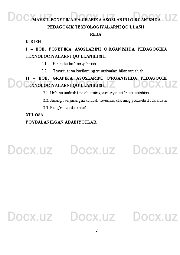 MAVZU: FONETIKA VA GRAFIKA ASOSLARINI O’RGANISHDA
PEDAGOGIK TEXNOLOGIYALARNI QO’LLASH.
REJA:
KIRISH
I   –   BOB.   FONETIKA   ASOSLARINI   O’RGANISHDA   PEDAGOGIKA
TEXNOLOGIYALARNI QO’LLANILISHI
I.1. Fonetika bo’limiga kirish
I.2. Tovushlar va harflarning xususiyatlari bilan tanishish
II   –   BOB.   GRAFIKA   ASOSLARINI   O’RGANISHDA   PEDAGOGIK
TEXNOLOGIYALARNI QO’LLANILISHI
2.1. Unli va undosh tovushlarning xususiytalari bilan tanishish
2.2. Jarangli va jarangsiz undosh tovushlar ularning yozuvda ifodalanishi
2.3. Bo’g’in ustida ishlash
XULOSA
FOYDALANILGAN ADABIYOTLAR
2