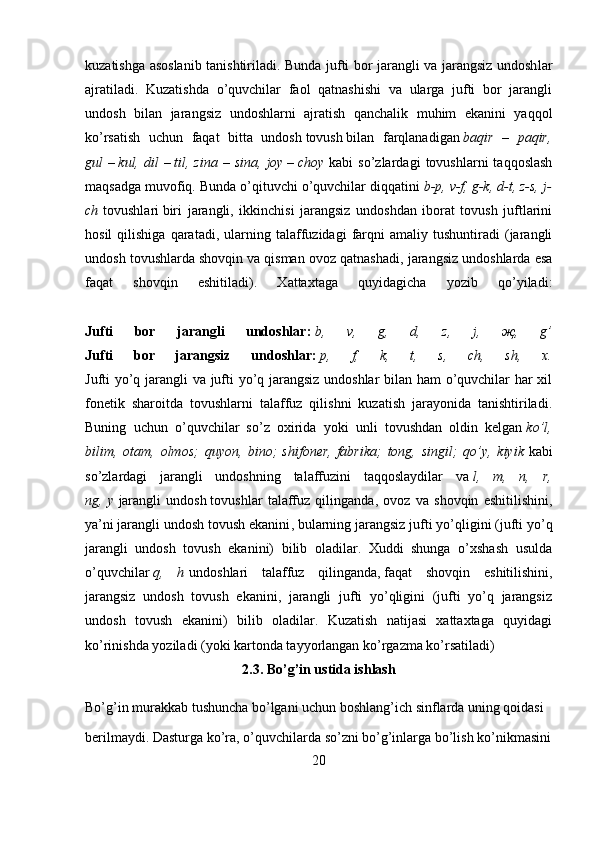 kuzatishga asoslanib tanishtiriladi. Bunda jufti bor jarangli va jarangsiz undosh lar
ajratiladi.   Kuzatishda   o’quvchilar   faol   qatnashishi   va   ularga   jufti   bor   jarangli
undosh   bilan   jarangsiz   undoshlarni   ajratish   qanchalik   muhim   ekanini   yaqqol
ko’rsatish   uchun   faqat   bitta   undosh   tovush   bilan   farqlanadigan   baqir – paqir,
gul   –   kul,	
 dil   –   til,	 zina	 – sina,	 joy   –   choy   kabi   so’zlardagi   tovushlarni   taqqoslash
maqsadga muvofiq. Bunda o’qituvchi o’quvchilar diqqatini   b-p,	
 v-f,	 g-k,	 d-t,	 z-s,	 j-
ch   tovushlari   biri   jarangli ,   ikkinchisi   jarangsiz   undoshdan   iborat   tovush   juftlarini
hosil   qilishiga   qaratadi,   ularning   talaffuzidagi   farqni   amaliy  tushuntiradi   (jarangli
undosh tovushlarda shovqin   va qisman ovoz qatnashadi , jarangsiz undoshlarda esa
faqat   shovqin   eshitiladi).   Xattaxtaga   quyidagicha   yozib   qo’yiladi:
Jufti   bor   jarangli   undoshlar:   b,	
 	v,	 	g,	 	d,	 	z,	 	j,	 	җ,	 	g’
Jufti   bor   jarangsiz   undoshlar:   p,	
 	f,	 	k,	 	t,	 	s,	 	ch,	 	sh,	 	x.
Jufti yo’q jarangli va jufti yo’q jarangsiz undoshlar bilan ham o’quvchilar har xil
fonetik   sharoitda   tovushlarni   talaffuz   qilishni   kuzatish   jarayonida   tanishtiriladi.
Buning   uchun   o’quvchilar   so’z   oxirida   yoki   unli   tovushdan   oldin   kelgan   ko’l,
bilim,	
 otam,	 olmos;	 quyon,	 bino;   shifoner,   fabrika;	 tong,	 singil;	 qo’y,	 kiyik   kabi
so’zlardagi   jarangli   undoshning   talaffuzini   taqqoslaydilar   va   l,	
 m,	 n,	 r,
ng,   y   jarangli   undosh   tovushlar   talaffuz   qilinganda ,   ovoz   va   shovqin   eshitilishini,
ya’ni   jarangli undosh tovush ekanini , bularning jarangsiz jufti yo’qligini (jufti yo’q
jarangli   undosh   tovush   ekanini)   bilib   oladilar.   Xuddi   shunga   o’xshash   usulda
o’quvchilar   q,	
 h   undoshlari   talaffuz   qilinganda,   faqat   shovqin   eshitilishini ,
jarangsiz   undosh   tovush   ekanini,   jarangli   jufti   yo’qligini   (jufti   yo’q   jarangsiz
undosh   tovush   ekanini)   bilib   oladilar.   Kuzatish   natijasi   xattaxtaga   quyidagi
ko’rinishda yoziladi (yoki kartonda tayyorlangan ko’rgazma ko’rsatiladi)
2.3. Bo’g’in ustida ishlash
Bo’g’in murakkab tushuncha bo’lgani uchun boshlang’ich sinflarda uning qoidasi 
berilmaydi. Dasturga ko’ra, o’quvchilarda so’zni bo’g’inlarga bo’lish ko’nikmasini
20 
