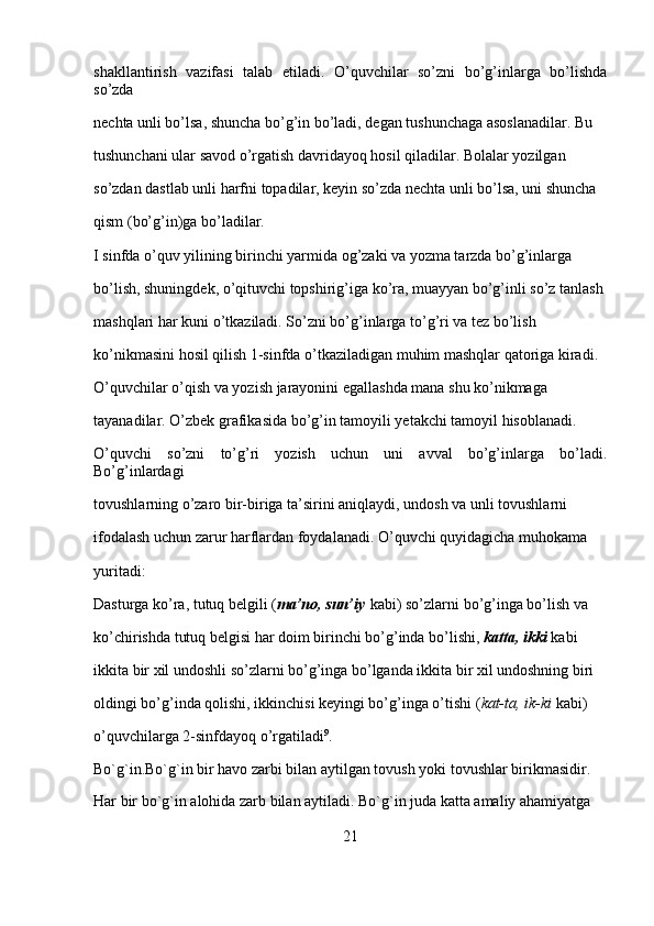 shakllantirish   vazifasi   talab   etiladi.   O’quvchilar   so’zni   bo’g’inlarga   bo’lishda
so’zda 
nechta unli bo’lsa, shuncha bo’g’in bo’ladi, degan tushunchaga asoslanadilar. Bu 
tushunchani ular savod o’rgatish davridayoq hosil qiladilar. Bolalar yozilgan 
so’zdan dastlab unli harfni topadilar, keyin so’zda nechta unli bo’lsa, uni shuncha 
qism (bo’g’in)ga bo’ladilar.
I sinfda o’quv yilining birinchi yarmida og’zaki va yozma tarzda bo’g’inlarga 
bo’lish, shuningdek, o’qituvchi topshirig’iga ko’ra, muayyan bo’g’inli so’z tanlash 
mashqlari har kuni o’tkaziladi. So’zni bo’g’inlarga to’g’ri va tez bo’lish 
ko’nikmasini hosil qilish 1-sinfda o’tkaziladigan muhim mashqlar qatoriga kiradi. 
O’quvchilar o’qish va yozish jarayonini egallashda mana shu ko’nikmaga 
tayanadilar. O’zbek grafikasida bo’g’in tamoyili yetakchi tamoyil hisoblanadi. 
O’quvchi   so’zni   to’g’ri   yozish   uchun   uni   avval   bo’g’inlarga   bo’ladi.
Bo’g’inlardagi 
tovushlarning o’zaro bir-biriga ta’sirini aniqlaydi, undosh va unli tovushlarni 
ifodalash uchun zarur harflardan foydalanadi. O’quvchi quyidagicha muhokama 
yuritadi:
Dasturga ko’ra, tutuq belgili ( ma’no, sun’iy   kabi) so’zlarni bo’g’inga bo’lish va 
ko’chirishda tutuq belgisi har doim birinchi bo’g’inda bo’lishi,   katta, ikki   kabi 
ikkita bir xil undoshli so’zlarni bo’g’inga bo’lganda ikkita bir xil undoshning biri 
oldingi bo’g’inda qolishi, ikkinchisi keyingi bo’g’inga o’tishi ( kat-ta, ik-ki   kabi) 
o’quvchilarga 2-sinfdayoq o’rgatiladi 9
.
Bo`g`in.Bo`g`in   bir havo zarbi bilan aytilgan tovush yoki tovushlar birikmasidir. 
Har bir bo`g`in alohida zarb bilan aytiladi. Bo`g`in juda katta amaliy ahamiyatga 
21 