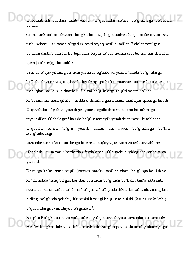 shakllantirish   vazifasi   talab   etiladi.   O’quvchilar   so’zni   bo’g’inlarga   bo’lishda
so’zda 
nechta unli bo’lsa, shuncha bo’g’in bo’ladi, degan tushunchaga asoslanadilar. Bu 
tushunchani ular savod o’rgatish davridayoq hosil qiladilar. Bolalar yozilgan 
so’zdan dastlab unli harfni topadilar, keyin so’zda nechta unli bo’lsa, uni shuncha 
qism (bo’g’in)ga bo’ladilar.
I sinfda o’quv yilining birinchi yarmida og’zaki va yozma tarzda bo’g’inlarga 
bo’lish, shuningdek, o’qituvchi topshirig’iga ko’ra, muayyan bo’g’inli so’z tanlash 
mashqlari har kuni o’tkaziladi. So’zni bo’g’inlarga to’g’ri va tez bo’lish 
ko’nikmasini hosil qilish 1-sinfda o’tkaziladigan muhim mashqlar qatoriga kiradi. 
O’quvchilar o’qish va yozish jarayonini egallashda mana shu ko’nikmaga 
tayanadilar. O’zbek grafikasida bo’g’in tamoyili yetakchi tamoyil hisoblanadi. 
O’quvchi   so’zni   to’g’ri   yozish   uchun   uni   avval   bo’g’inlarga   bo’ladi.
Bo’g’inlardagi 
tovushlarning o’zaro bir-biriga ta’sirini aniqlaydi, undosh va unli tovushlarni 
ifodalash uchun zarur harflardan foydalanadi. O’quvchi quyidagicha muhokama 
yuritadi:
Dasturga ko’ra, tutuq belgili ( ma’no, sun’iy   kabi) so’zlarni bo’g’inga bo’lish va 
ko’chirishda tutuq belgisi har doim birinchi bo’g’inda bo’lishi,   katta, ikki   kabi 
ikkita bir xil undoshli so’zlarni bo’g’inga bo’lganda ikkita bir xil undoshning biri 
oldingi bo’g’inda qolishi, ikkinchisi keyingi bo’g’inga o’tishi ( kat-ta, ik-ki   kabi) 
o’quvchilarga 2-sinfdayoq o’rgatiladi 9
.
Bo`g`in.Bo`g`in   bir havo zarbi bilan aytilgan tovush yoki tovushlar birikmasidir. 
Har bir bo`g`in alohida zarb bilan aytiladi. Bo`g`in juda katta amaliy ahamiyatga 
21