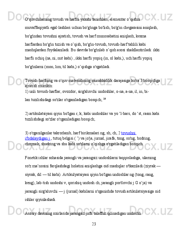 O'quvchilarning tovush va harfni yaxshi tanishlari, elementar o’qishni 
muvaffaqiyatli egal-lashlari uchun bo'g'inga bo'lish, bo'g'in chegarasini aniqlash, 
bo'g'indan tovushni ajratish, tovush va harf munosabatini aniqlash, kesma 
harflardan bo'g'in tuzish va o’qish, bo'g'in-tovush, tovush-harf tahlili kabi 
mashqlardan foydalaniladi. Bu davrda bo'g'inlab o’qish asosi shakllantiriladi: ikki 
harfli ochiq   (na, ni, nut   kabi) ,   ikki harfli yopiq   (in, ol   kabi,), uch harfli yopiq 
bo'g'inlarni   (mon, lim, til   kabi,) o’qishga o'rgatiladi.
Tovush-harfning va o'quv materialining murakkablik darajasiga ko'ra 3 bosqichga 
ajratish mumkin:
1) unli tovush-harflar, ovozdor, sirg'aluvchi undoshlar,   o-na, a-na,   il, in, bi-
lan   tuzilishidagi so'zlar o'rganiladigan bosqich;   10
2) artikulatsiyasi qiyin bo'lgan   r, k,   kabi undoshlar va   yo ‘l-bars,   do ‘st, rasm   kabi 
tuzilishdagi so'zlar o'rganiladigan bosqich;  
3) o'rganilganlar takrorlanib, harf birikmalari   ng, sh, ch,   2   tovushni 
ifodalaydigan        j       ,   tutuq belgisi   ( ’)   va   jo'ja, jurnal, jirafa, tong, so'ng,   bodring, 
choynak,   shudring   va shu kabi so'zlarni o’qishga o'rgatiladigan bosqich.  
Fonetik ishlar sohasida jarangli va jarangsiz undoshlarni taqqoslashga, ularning 
so'z ma’nosini farqlashdagi holatini aniqlashga oid mashqlar o'tkaziladi   (ziyrak — 
siyrak, dil — til   kabi). Artikulyatsiyasi qiyin bo'lgan undoshlar   ng   (tong, rang, 
keng), lab-tish undoshi v, qorishiq undosh   ch,   jarangli portlovchi   j   G o‘ja) va 
jarangli sirg'aluvchi —   j   (jurnal) kabilarni o'rganishda tovush artikulatsiyasiga oid 
ishlar qiyinlashadi.  
Asosiy davming oxirlarida jarangsiz jufti talaffuz qilinadigan undoshli 
23 