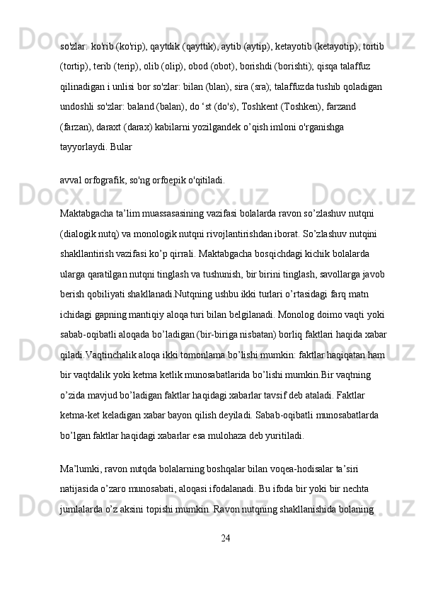 so'zlar:   ko'rib (ko'rip), qaytdik (qayttik), aytib (aytip), ketayotib   (ketayotip), tortib 
(tortip), terib (terip), olib (olip), obod (obot), borishdi   (borishti);   qisqa talaffuz 
qilinadigan i unlisi bor so'zlar:   bilan (blan),   sira (sra);   talaffuzda tushib qoladigan 
undoshli so'zlar:   baland (balan),   do ‘st (do's), Toshkent (Toshken), farzand 
(farzan), daraxt (darax)   kabilarni yozilgandek o’qish imloni o'rganishga 
tayyorlaydi. Bular  
avval orfografik, so'ng orfoepik o'qitiladi.  
Maktabgacha ta’lim muassasasining vazifasi bolalarda ravon so’zlashuv nutqni 
(dialogik nutq) va monologik nutqni rivojlantirishdan iborat. So’zlashuv nutqini 
shakllantirish vazifasi ko’p qirrali. Maktabgacha bosqichdagi kichik bolalarda 
ularga qaratilgan nutqni tinglash va tushunish, bir birini tinglash, savollarga javob 
berish qobiliyati shakllanadi.Nutqning ushbu ikki turlari o’rtasidagi farq matn 
ichidagi gapning mantiqiy aloqa turi bilan belgilanadi. Monolog doimo vaqti yoki 
sabab-oqibatli aloqada bo’ladigan (bir-biriga nisbatan) borliq faktlari haqida xabar 
qiladi.Vaqtinchalik aloqa ikki tomonlama bo’lishi mumkin: faktlar haqiqatan ham 
bir vaqtdalik yoki ketma ketlik munosabatlarida bo’lishi mumkin.Bir vaqtning 
o’zida mavjud bo’ladigan faktlar haqidagi xabarlar tavsif deb ataladi. Faktlar 
ketma-ket keladigan xabar bayon qilish deyiladi. Sabab-oqibatli munosabatlarda 
bo’lgan faktlar haqidagi xabarlar esa mulohaza deb yuritiladi.
Ma’lumki, ravon nutqda bolalarning boshqalar bilan voqea-hodisalar ta’siri 
natijasida o’zaro munosabati, aloqasi ifodalanadi. Bu ifoda bir yoki bir nechta 
jumlalarda o’z aksini topishi mumkin. Ravon nutqning shakllanishida bolaning 
24