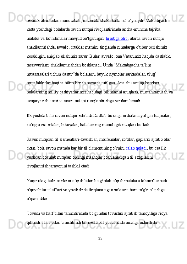 tevarak-atrof bilan munosabati, muomala shakli katta rol o’ynaydi. Maktabgach 
katta yoshdagi bolalarda ravon nutqni rivojlantirishda ancha-muncha tajriba, 
malaka va ko’nikmalar mavjud bo'lganligini   hisobga olib , ularda ravon nutqni 
shakllantirishda, avvalo, ertaklar matnini tinglahda nimalarga e’tibor berishimiz 
kerakligini aniqlab olishimiz zarur. Bular, avvalo, ona Vatanimiz haqida dastlabki 
tasavvurlarni shakllantirishdan boshlanadi. Unda “Maktabgacha ta’lim 
muassasalari uchun dastur”da bolalarni buyuk siymolar,sarkardalar, ulug’ 
mutafakkirlar haqida bilim berish nazarda tutilgan. Ana shularning barchasi 
bolalarning milliy qadriyatlarimiz haqidagi bilimlarini aniqlash, mustahkamlash va
kengaytirish asosida ravon nutqni rivojlantirishga yordam beradi.
Ilk yoshda bola ravon nutqni eshitadi.Dastlab bu unga nisbatan aytilgan luqmalar, 
so’ngra esa ertalar, hikoyalar, kattalarning monologik nutqlari bo’ladi.
Ravon nutqdan til elementlari-tovushlar, morfemalar, so’zlar, gaplarni ajratib olar 
ekan, bola ravon matnda har bir til elementining o’rnini   eslab qoladi , bu esa ilk 
yoshdan boshlab nutqdan oldingi mashqlar boshlanadigan til sezgilarini 
rivojlantrish jarayonini tashkil etadi.
Yuqoridagi kabi so'zlarni o’qish bilan bo'g'inlab o’qish malakasi takomillashadi: 
o'quvchilar talaffuzi va yozilishida farqlanadigan so'zlarni ham to'g'ri o’qishga 
o'rganadilar.  
Tovush va harf bilan tanishtirishda bo'g'indan tovushni ajratish tamoyiliga rioya 
qilinadi. Harf bilan tanishtirish bir necha xil yo'nalishda amalga oshirilishi 
25