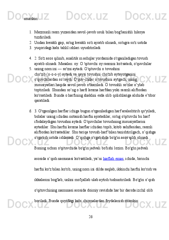 mumkin:  
1. Mazmunli rasm yuzasidan savol-javob usuli bilan bog'lanishli hikoya 
tuzdiriladi. 
2. Undan kerakli gap, so'ng kerakli so'z ajratib olinadi, so'ngra so'z ustida 
3. yuqoridagi kabi tahlil ishlari uyushtiriladi.  
4. 2. So'z asos qilinib, analitik m ashqlar yordamida o'rganiladigan tovush 
ajratib olinadi. Masalan:   oy.   O 'qituvchi oy rasmini ko'rsatadi, o'quvchilar 
5. uning nom ini — so'zni aytadi. O'qituvchi о tovushini  
cho'zib (o-o-o-y) aytadi va qaysi tovushni cho'zib aytayotganini 
o'quvchilardan so‘raydi. O'quv-chilar о tovushini aytgach, uning 
xususiyatlari haqida savol-javob o'tkaziladi. О tovushli so'zlar o‘ylab 
toptiriladi. Shundan so‘ng о harfi kesma harfdan yoki rasmli alifbodan 
ko'rsatiladi. Bunda о harfining shaklini esda olib qolishlariga alohida e’tibor 
qaratiladi.  
6. 3. O'rganilgan harflar ichiga bugun o'rganiladigan harf aralashtirib qo'yiladi, 
bolalar uning ichidan notanish harfni ajratadilar, so'ng o'qituvchi bu harf 
ifodalaydigan tovushni aytadi. O'quvchilar tovushning xususiyatlarini 
aytadilar. Shu harfni kesma harflar ichidan topib, kitob sahifasidan, rasmli 
alifbodan ko'rsatadilar. Shu tariqa tovush-harf bilan tanishtirilgach, o’qishga 
o'rgatish ustida ishlanadi. O’qishga o'rgatishda bo'g'in asos qilib olinadi. 
Buning uchun o'qituvchida bo'g'in jadvali bo'lishi lozim. Bo'g'in jadvali 
asosida o’qish namunasi ko'rsatiladi, ya’ni   harflab emas , ichida, birinchi 
harfni ko'z bilan ko'rib,   uning nom ini dilda saqlab, ikkinchi harfni ko'rish va
ikkalasini bog'lab, unlini mo'ljallab ulab aytish tushuntiriladi. Bo'g'in o’qish 
o'qituvchining namunasi asosida doimiy ravishda har bir darsda izchil olib 
boriladi. Bunda quyidagi kabi chizmalardan foydalanish mumkin:
26 