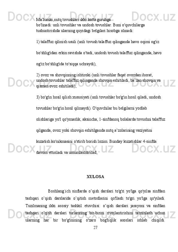 Ma’lumki,nutq tovushlari ikki katta guruhga 
bo'linadi:   unli   tovushlar   va   undosh tovushlar.   Buni o'quvchilarga 
tushuntirishda ularning quyidagi belgilari hisobga olinadi:
1) talaffuz qilinish usuli (unli tovush talaffuz qilinganda havo oqimi og'iz 
bo'shlig'idan erkin ravishda o'tadi, undosh tovush talaffuz qilinganda, havo 
og'iz bo'shlig'ida to'siqqa uchraydi);  
2) ovoz va shovqinning ishtiroki (unli tovushlar faqat ovozdan iborat, 
undosh tovushlar talaffuz qilinganda shovqin eshitiladi, ba’zan shovqin va 
qisman ovoz eshitiladi);  
3) bo'g'in hosil qilish xususiyati (unli tovushlar bo'g'in hosil qiladi, undosh 
tovushlar bo'g'in hosil qilmaydi). O'quvchilar bu belgilarni yodlab 
olishlariga yo'l qo'ymaslik, aksincha, 1-sinfdanoq bolalarda tovushni talaffuz
qilganda, ovoz yoki shovqin eshitilganda nutq a’zolarining vaziyatini 
kuzatish ko'nikmasini o'stirib borish lozim. Bunday kuzatishlar 4-sinfda 
davom ettiriladi va umumlashtirilad,
XULOSA
    
                          Boshlang`ich   sinflarda   o’qish   darslari   to'g'ri   yo'lga   qo'yilsa   sinfdan
tashqari   o’qish   darslarida   o’qitish   metodlarini   qo'llash   to'gri   yo'lga   qo'yiladi.
Tuzilmaning   ikki   asosiy   tashkil   etuvchisi:   o’qish   darslari   jarayoni   va   sinfdan
tashqari   o’qish   darslari   turlarining   bir-birini   rivojlantirishini   ta'minlash   uchun
ularning   har   bir   bo'g'inining   o'zaro   bog'liqlik   asoslari   ishlab   chiqildi.
27
