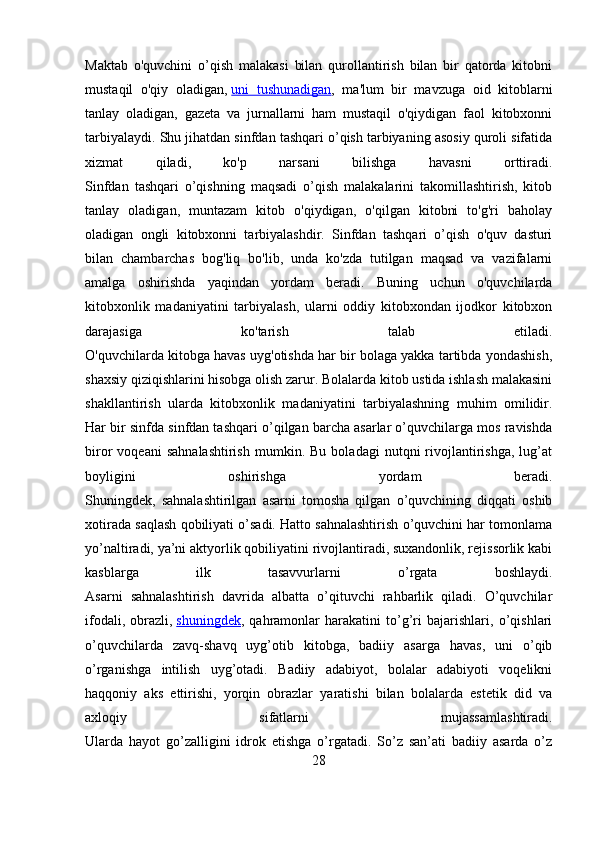 Maktab   o'quvchini   o’qish   malakasi   bilan   qurollantirish   bilan   bir   qatorda   kitobni
mustaqil   o'qiy   oladigan,   uni   tushunadigan ,   ma'lum   bir   mavzuga   oid   kitoblarni
tanlay   oladigan,   gazeta   va   jurnallarni   ham   mustaqil   o'qiydigan   faol   kitobxonni
tarbiyalaydi. Shu jihatdan sinfdan tashqari o’qish tarbiyaning asosiy quroli sifatida
xizmat   qiladi,   ko'p   narsani   bilishga   havasni   orttiradi.
Sinfdan   tashqari   o’qishning   maqsadi   o’qish   malakalarini   takomillashtirish,   kitob
tanlay   oladigan,   muntazam   kitob   o'qiydigan,   o'qilgan   kitobni   to'g'ri   baholay
oladigan   ongli   kitobxonni   tarbiyalashdir.   Sinfdan   tashqari   o’qish   o'quv   dasturi
bilan   chambarchas   bog'liq   bo'lib,   unda   ko'zda   tutilgan   maqsad   va   vazifalarni
amalga   oshirishda   yaqindan   yordam   beradi.   Buning   uchun   o'quvchilarda
kitobxonlik   madaniyatini   tarbiyalash,   ularni   oddiy   kitobxondan   ijodkor   kitobxon
darajasiga   ko'tarish   talab   etiladi.
O'quvchilarda kitobga havas uyg'otishda har bir bolaga yakka tartibda yondashish,
shaxsiy qiziqishlarini hisobga olish zarur. Bolalarda kitob ustida ishlash malakasini
shakllantirish   ularda   kitobxonlik   madaniyatini   tarbiyalashning   muhim   omilidir.
Har bir sinfda sinfdan tashqari o’qilgan barcha asarlar o’quvchilarga mos ravishda
biror   voqeani   sahnalashtirish   mumkin.  Bu   boladagi   nutqni   rivojlantirishga,   lug’at
boyligini   oshirishga   yordam   beradi.
Shuningdek,   sahnalashtirilgan   asarni   tomosha   qilgan   o’quvchining   diqqati   oshib
xotirada saqlash qobiliyati o’sadi. Hatto sahnalashtirish o’quvchini har tomonlama
yo’naltiradi, ya’ni aktyorlik qobiliyatini rivojlantiradi, suxandonlik, rejissorlik kabi
kasblarga   ilk   tasavvurlarni   o’rgata   boshlaydi.
Asarni   sahnalashtirish   davrida   albatta   o’qituvchi   rahbarlik   qiladi.   O’quvchilar
ifodali,   obrazli,   shuningdek ,   qahramonlar   harakatini   to’g’ri   bajarishlari,   o’qishlari
o’quvchilarda   zavq-shavq   uyg’otib   kitobga,   badiiy   asarga   havas,   uni   o’qib
o’rganishga   intilish   uyg’otadi.   Badiiy   adabiyot,   bolalar   adabiyoti   voqelikni
haqqoniy   aks   ettirishi,   yorqin   obrazlar   yaratishi   bilan   bolalarda   estetik   did   va
axloqiy   sifatlarni   mujassamlashtiradi.
Ularda   hayot   go’zalligini   idrok   etishga   o’rgatadi.   So’z   san’ati   badiiy   asarda   o’z
28 